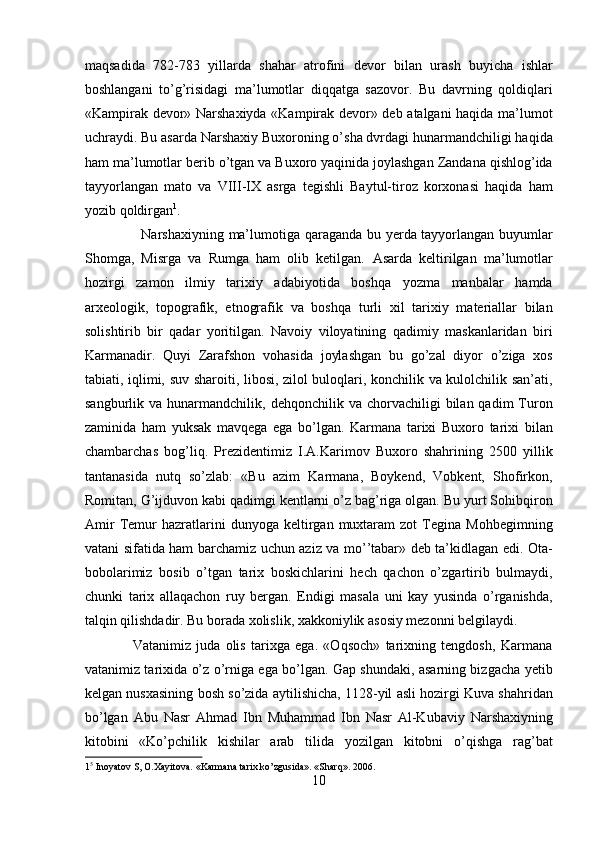 maqsadida   782-783   yillarda   shahar   atrofini   devor   bilan   urash   buyicha   ishlar
boshlangani   to’g’risidagi   ma’lumotlar   diqqatga   sazovor.   Bu   davrning   qoldiqlari
«Kampirak devor» Narshaxiyda «Kampirak devor» deb atalgani haqida ma’lumot
uchraydi. Bu asarda Narshaxiy Buxoroning o’sha dvrdagi hunarmandchiligi haqida
ham ma’lumotlar berib o’tgan va Buxoro yaqinida joylashgan Zandana qishlog’ida
tayyorlangan   mato   va   VIII-IX   asrga   tegishli   Baytul-tiroz   korxonasi   haqida   ham
yozib qoldirgan 1
. 
                       Narshaxiyning ma’lumotiga qaraganda bu yerda tayyorlangan buyumlar
Shomga,   Misrga   va   Rumga   ham   olib   ketilgan.   Asarda   keltirilgan   ma’lumotlar
hozirgi   zamon   ilmiy   tarixiy   adabiyotida   boshqa   yozma   manbalar   hamda
arxeologik,   topografik,   etnografik   va   boshqa   turli   xil   tarixiy   materiallar   bilan
solishtirib   bir   qadar   yoritilgan.   Navoiy   viloyatining   qadimiy   maskanlaridan   biri
Karmanadir.   Quyi   Zarafshon   vohasida   joylashgan   bu   go’zal   diyor   o’ziga   xos
tabiati, iqlimi, suv sharoiti, libosi, zilol buloqlari, konchilik va kulolchilik san’ati,
sangburlik  va  hunarmandchilik,  dehqonchilik  va  chorvachiligi   bilan  qadim   Turon
zaminida   ham   yuksak   mavqega   ega   bo’lgan.   Karmana   tarixi   Buxoro   tarixi   bilan
chambarchas   bog’liq.   Prezidentimiz   I.A.Karimov   Buxoro   shahrining   2500   yillik
tantanasida   nutq   so’zlab:   «Bu   azim   Karmana,   Boykend,   Vobkent,   Shofirkon,
Romitan, G’ijduvon kabi qadimgi kentlarni o’z bag’riga olgan. Bu yurt Sohibqiron
Amir   Temur   hazratlarini   dunyoga   keltirgan  muxtaram   zot   Tegina  Mohbegimning
vatani sifatida ham barchamiz uchun aziz va mo’’tabar» deb ta’kidlagan edi. Ota-
bobolarimiz   bosib   o’tgan   tarix   boskichlarini   hech   qachon   o’zgartirib   bulmaydi,
chunki   tarix   allaqachon   ruy   bergan.   Endigi   masala   uni   kay   yusinda   o’rganishda,
talqin qilishdadir. Bu borada xolislik, xakkoniylik asosiy mezonni belgilaydi.        
                  Vatanimiz   juda   olis   tarixga   ega.   «Oqsoch»   tarixning   tengdosh,   Karmana
vatanimiz tarixida o’z o’rniga ega bo’lgan. Gap shundaki, asarning bizgacha yetib
kelgan nusxasining bosh so’zida aytilishicha, 1128-yil asli hozirgi Kuva shahridan
bo’lgan   Abu   Nasr   Ahmad   Ibn   Muhammad   Ibn   Nasr   Al-Kubaviy   Narshaxiyning
kitobini   «Ko’pchilik   kishilar   arab   tilida   yozilgan   kitobni   o’qishga   rag’bat
1 5
 Inoyatov S, O.Xayitova. «Karmana tarix ko’zgusida». «Sharq». 2006. 
10  
  