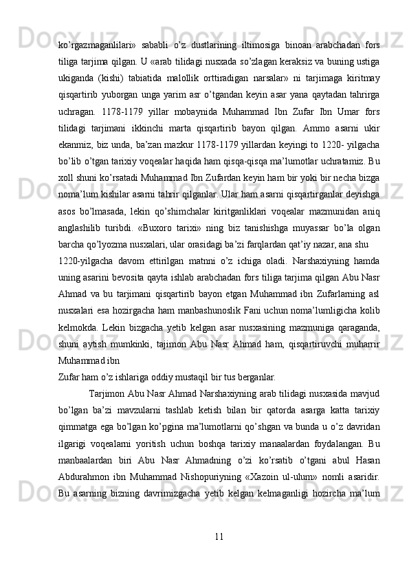 ko’rgazmaganlilari»   sababli   o’z   dustlarining   iltimosiga   binoan   arabchadan   fors
tiliga tarjima qilgan. U «arab tilidagi nusxada so’zlagan keraksiz va buning ustiga
ukiganda   (kishi)   tabiatida   malollik   orttiradigan   narsalar»   ni   tarjimaga   kiritmay
qisqartirib   yuborgan   unga   yarim   asr   o’tgandan   keyin   asar   yana   qaytadan   tahrirga
uchragan.   1178-1179   yillar   mobaynida   Muhammad   Ibn   Zufar   Ibn   Umar   fors
tilidagi   tarjimani   ikkinchi   marta   qisqartirib   bayon   qilgan.   Ammo   asarni   ukir
ekanmiz, biz unda, ba’zan mazkur 1178-1179 yillardan keyingi to 1220- yilgacha
bo’lib o’tgan tarixiy voqealar haqida ham qisqa-qisqa ma’lumotlar uchratamiz. Bu
xoll shuni ko’rsatadi Muhammad Ibn Zufardan keyin ham bir yoki bir necha bizga
noma’lum kishilar asarni tahrir qilganlar. Ular ham asarni qisqartirganlar deyishga
asos   bo’lmasada,   lekin   qo’shimchalar   kiritganliklari   voqealar   mazmunidan   aniq
anglashilib   turibdi.   «Buxoro   tarixi»   ning   biz   tanishishga   muyassar   bo’la   olgan
barcha qo’lyozma nusxalari, ular orasidagi ba’zi farqlardan qat’iy nazar, ana shu 
1220-yilgacha   davom   ettirilgan   matnni   o’z   ichiga   oladi.   Narshaxiyning   hamda
uning asarini bevosita qayta ishlab arabchadan fors tiliga tarjima qilgan Abu Nasr
Ahmad   va   bu   tarjimani   qisqartirib   bayon   etgan   Muhammad   ibn   Zufarlarning   asl
nusxalari  esa hozirgacha ham manbashunoslik  Fani uchun noma’lumligicha kolib
kelmokda.   Lekin   bizgacha   yetib   kelgan   asar   nusxasining   mazmuniga   qaraganda,
shuni   aytish   mumkinki,   tajimon   Abu   Nasr   Ahmad   ham,   qisqartiruvchi   muharrir
Muhammad ibn 
Zufar ham o’z ishlariga oddiy mustaqil bir tus berganlar.      
                   Tarjimon Abu Nasr Ahmad Narshaxiyning arab tilidagi nusxasida mavjud
bo’lgan   ba’zi   mavzularni   tashlab   ketish   bilan   bir   qatorda   asarga   katta   tarixiy
qimmatga ega bo’lgan ko’pgina ma’lumotlarni qo’shgan va bunda u o’z davridan
ilgarigi   voqealarni   yoritish   uchun   boshqa   tarixiy   manaalardan   foydalangan.   Bu
manbaalardan   biri   Abu   Nasr   Ahmadning   o’zi   ko’rsatib   o’tgani   abul   Hasan
Abdurahmon   ibn   Muhammad   Nishopuriyning   «Xazoin   ul-ulum»   nomli   asaridir.
Bu   asarning   bizning   davrimizgacha   yetib   kelgan   kelmaganligi   hozircha   ma’lum
11  
  