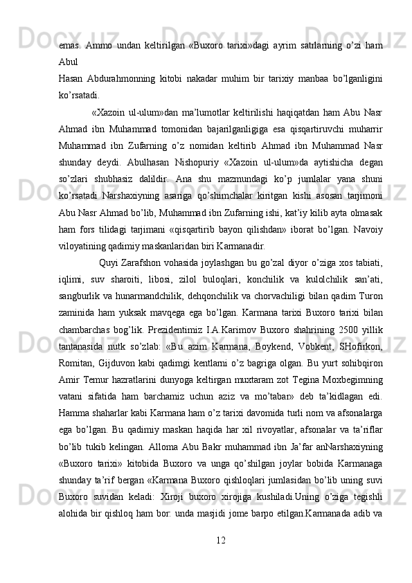 emas.   Ammo   undan   keltirilgan   «Buxoro   tarixi»dagi   ayrim   satrlarning   o’zi   ham
Abul 
Hasan   Abdurahmonning   kitobi   nakadar   muhim   bir   tarixiy   manbaa   bo’lganligini
ko’rsatadi.            
                  «Xazoin   ul-ulum»dan   ma’lumotlar   keltirilishi   haqiqatdan   ham   Abu   Nasr
Ahmad   ibn   Muhammad   tomonidan   bajarilganligiga   esa   qisqartiruvchi   muharrir
Muhammad   ibn   Zufarning   o’z   nomidan   keltirib   Ahmad   ibn   Muhammad   Nasr
shunday   deydi.   Abulhasan   Nishopuriy   «Xazoin   ul-ulum»da   aytishicha   degan
so’zlari   shubhasiz   dalildir.   Ana   shu   mazmundagi   ko’p   jumlalar   yana   shuni
ko’rsatadi   Narshaxiyning   asariga   qo’shimchalar   kiritgan   kishi   asosan   tarjimoni
Abu Nasr Ahmad bo’lib, Muhammad ibn Zufarning ishi, kat’iy kilib ayta olmasak
ham   fors   tilidagi   tarjimani   «qisqartirib   bayon   qilishdan»   iborat   bo’lgan.   Navoiy
viloyatining qadimiy maskanlaridan biri Karmanadir.       
                       Quyi Zarafshon vohasida  joylashgan  bu go’zal  diyor  o’ziga xos tabiati,
iqlimi,   suv   sharoiti,   libosi,   zilol   buloqlari,   konchilik   va   kulolchilik   san’ati,
sangburlik  va  hunarmandchilik,  dehqonchilik  va  chorvachiligi   bilan  qadim   Turon
zaminida   ham   yuksak   mavqega   ega   bo’lgan.   Karmana   tarixi   Buxoro   tarixi   bilan
chambarchas   bog’lik.   Prezidentimiz   I.A.Karimov   Buxoro   shahrining   2500   yillik
tantanasida   nutk   so’zlab:   «Bu   azim   Karmana,   Boykend,   Vobkent,   SHofirkon,
Romitan,   Gijduvon  kabi   qadimgi   kentlarni   o’z  bagriga   olgan.  Bu   yurt   sohibqiron
Amir   Temur   hazratlarini   dunyoga   keltirgan  muxtaram   zot   Tegina  Moxbegimning
vatani   sifatida   ham   barchamiz   uchun   aziz   va   mo’tabar»   deb   ta’kidlagan   edi.
Hamma shaharlar kabi Karmana ham o’z tarixi davomida turli nom va afsonalarga
ega   bo’lgan.   Bu   qadimiy   maskan   haqida   har   xil   rivoyatlar,   afsonalar   va   ta’riflar
bo’lib   tukib   kelingan.   Alloma   Abu   Bakr   muhammad   ibn   Ja’far   anNarshaxiyning
«Buxoro   tarixi»   kitobida   Buxoro   va   unga   qo’shilgan   joylar   bobida   Karmanaga
shunday  ta’rif  bergan  «Karmana  Buxoro  qishloqlari  jumlasidan   bo’lib  uning  suvi
Buxoro   suvidan   keladi:   Xiroji   buxoro   xirojiga   kushiladi.Uning   o’ziga   tegishli
alohida bir qishloq ham bor: unda masjidi jome barpo etilgan.Karmanada adib va
12  
  