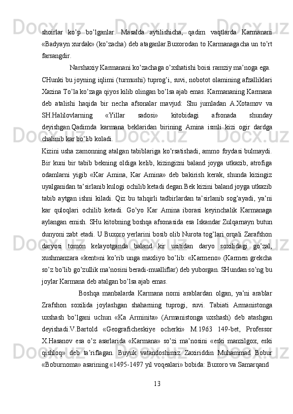 shoirlar   ko’p   bo’lganlar.   Masalda   aytilishicha,   qadim   vaqtlarda   Karmanani
«Badyayn xurdak» (ko’zacha) deb ataganlar.Buxorodan to Karmanagacha un to’rt
farsangdir.    
  Narshaxiy Karmanani ko’zachaga o’xshatishi boisi ramziy ma’noga ega. 
CHunki bu joyning iqlimi (turmushi) tuprog’i, suvi, nobotot olamining afzalliklari
Xazina To’la ko’zaga qiyos kilib olingan bo’lsa ajab emas. Karmananing Karmana
deb   atalishi   haqida   bir   necha   afsonalar   mavjud:   Shu   jumladan   A.Xotamov   va
SH.Halilovlarning   «Yillar   sadosi»   kitobidagi   afsonada   shunday
deyishgan.Qadimda   karmana   beklaridan   birining   Amina   ismli   kizi   ogir   dardga
chalinib kar bo’lib koladi. 
Kizini usha zamonning atalgan tabiblariga ko’rsatishadi, ammo foydasi bulmaydi.
Bir   kuni   bir   tabib   bekning   oldiga   kelib,   kizingizni   baland   joyga   utkazib,   atrofiga
odamlarni   yigib   «Kar   Amina,   Kar   Amina»   deb   bakirish   kerak,   shunda   kizingiz
uyalganidan ta’sirlanib kulogi ochilib ketadi degan.Bek kizini baland joyga utkazib
tabib   aytgan   ishni   kiladi.   Qiz   bu   tahqirli   tadbirlardan   ta’sirlanib   sog’ayadi,   ya’ni
kar   quloqlari   ochilib   ketadi.   Go’yo   Kar   Amina   iborasi   keyinchalik   Karmanaga
aylangan emish. SHu kitobning boshqa afsonasida esa Iskandar Zulqarnayn butun
dunyoni zabt etadi. U Buxoro yerlarini bosib olib Nurota tog’lari orqali Zarafshon
daryosi   tomon   kelayotganda   baland   kir   usitidan   daryo   soxilidagi   go’zal,
xushmanzara   «kent»ni   ko’rib  unga   maxliyo  bo’lib:   «Karmeno»  (Karmen  grekcha
so’z bo’lib go’zullik ma’nosini beradi-mualliflar) deb yuborgan. SHundan so’ng bu
joylar Karmana deb atalgan bo’lsa ajab emas.      
                        Boshqa   manbalarda   Karmana   nomi   arablardan   olgan,   ya’ni   arablar
Zrafshon   soxilida   joylashgan   shaharning   tuprogi,   suvi.   Tabiati   Armanistonga
uxshash   bo’lgani   uchun   «Ka   Arminita»   (Armanistonga   uxshash)   deb   atashgan
deyishadi.V.Bartold   «Geograficheskiye   ocherki»   M.1963   149-bet,   Professor
X.Hasanov   esa   o’z   asarlarida   «Karmana»   so’zi   ma’nosini   «eski   manzilgox,   eski
qishloq»   deb   ta’riflagan.   Buyuk   vatandoshimiz   Zaxiriddin   Muhammad   Bobur
«Boburnoma» asarining «1495-1497 yil voqealari» bobida: Buxoro va Samarqand 
13  
  