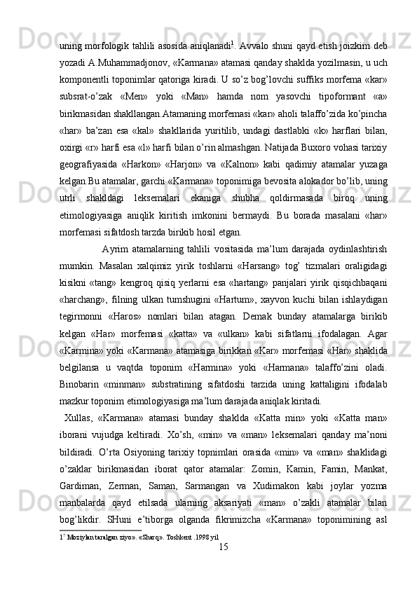 uning morfologik tahlili asosida aniqlanadi 1
. Avvalo shuni qayd etish joizkim deb
yozadi A.Muhammadjonov, «Karmana» atamasi qanday shaklda yozilmasin, u uch
komponentli toponimlar qatoriga kiradi. U so’z bog’lovchi suffiks morfema «kar»
subsrat-o’zak   «Men»   yoki   «Man»   hamda   nom   yasovchi   tipoformant   «a»
birikmasidan shakllangan.Atamaning morfemasi «kar» aholi talaffo’zida ko’pincha
«har»   ba’zan   esa   «kal»   shakllarida   yuritilib,   undagi   dastlabki   «k»   harflari   bilan,
oxirgi «r» harfi esa «l» harfi bilan o’rin almashgan. Natijada Buxoro vohasi tarixiy
geografiyasida   «Harkon»   «Harjon»   va   «Kalnon»   kabi   qadimiy   atamalar   yuzaga
kelgan.Bu atamalar, garchi «Karmana» toponimiga bevosita alokador bo’lib, uning
utrli   shakldagi   leksemalari   ekaniga   shubha   qoldirmasada   biroq   uning
etimologiyasiga   aniqlik   kiritish   imkonini   bermaydi.   Bu   borada   masalani   «har»
morfemasi sifatdosh tarzda birikib hosil etgan.       
                      Ayrim   atamalarning   tahlili   vositasida   ma’lum   darajada   oydinlashtirish
mumkin.   Masalan   xalqimiz   yirik   toshlarni   «Harsang»   tog’   tizmalari   oraligidagi
kisikni   «tang»   kengroq   qisiq   yerlarni   esa   «hartang»   panjalari   yirik   qisqichbaqani
«harchang»,   filning   ulkan   tumshugini   «Hartum»,   xayvon   kuchi   bilan   ishlaydigan
tegirmonni   «Haros»   nomlari   bilan   atagan.   Demak   bunday   atamalarga   birikib
kelgan   «Har»   morfemasi   «katta»   va   «ulkan»   kabi   sifatlarni   ifodalagan.   Agar
«Karmina» yoki «Karmana» atamasiga birikkan «Kar» morfemasi «Har» shaklida
belgilansa   u   vaqtda   toponim   «Harmina»   yoki   «Harmana»   talaffo’zini   oladi.
Binobarin   «minman»   substratining   sifatdoshi   tarzida   uning   kattaligini   ifodalab
mazkur toponim etimologiyasiga ma’lum darajada aniqlak kiritadi.      
  Xullas,   «Karmana»   atamasi   bunday   shaklda   «Katta   min»   yoki   «Katta   man»
iborani   vujudga   keltiradi.   Xo’sh,   «min»   va   «man»   leksemalari   qanday   ma’noni
bildiradi.   O’rta   Osiyoning   tarixiy   topnimlari   orasida   «min»   va   «man»   shaklidagi
o’zaklar   birikmasidan   iborat   qator   atamalar:   Zomin,   Kamin,   Famin,   Mankat,
Gardiman,   Zerman,   Saman,   Sarmangan   va   Xudimakon   kabi   joylar   yozma
manbalarda   qayd   etilsada   ularning   aksariyati   «man»   o’zakli   atamalar   bilan
bog’likdir.   SHuni   e’tiborga   olganda   fikrimizcha   «Karmana»   toponimining   asl
1 7
 Moziylan taralgan ziyo». «Sharq». Toshkent .1998 yil 
15  
  