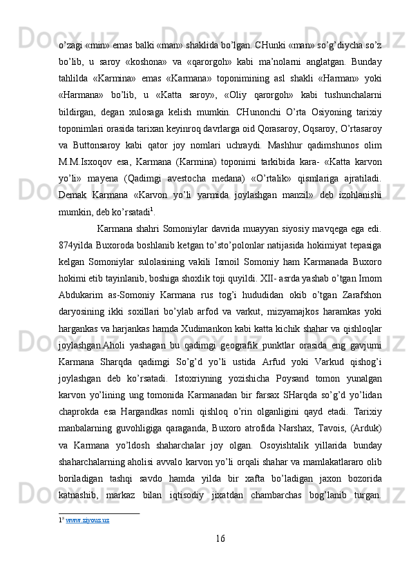 o’zagi «min» emas balki «man» shaklida bo’lgan. CHunki «man» so’g’diycha so’z
bo’lib,   u   saroy   «koshona»   va   «qarorgoh»   kabi   ma’nolarni   anglatgan.   Bunday
tahlilda   «Karmina»   emas   «Karmana»   toponimining   asl   shakli   «Harman»   yoki
«Harmana»   bo’lib,   u   «Katta   saroy»,   «Oliy   qarorgoh»   kabi   tushunchalarni
bildirgan,   degan   xulosaga   kelish   mumkin.   CHunonchi   O’rta   Osiyoning   tarixiy
toponimlari orasida tarixan keyinroq davrlarga oid Qorasaroy, Oqsaroy, O’rtasaroy
va   Buttonsaroy   kabi   qator   joy   nomlari   uchraydi.   Mashhur   qadimshunos   olim
M.M.Isxoqov   esa,   Karmana   (Karmina)   toponimi   tarkibida   kara-   «Katta   karvon
yo’li»   mayena   (Qadimgi   avestocha   medana)   «O’rtalik»   qismlariga   ajratiladi.
Demak   Karmana   «Karvon   yo’li   yarmida   joylashgan   manzil»   deb   izohlanishi
mumkin, deb ko’rsatadi 1
.        
                       Karmana shahri Somoniylar davrida muayyan siyosiy mavqega ega edi.
874yilda Buxoroda boshlanib ketgan to’sto’polonlar natijasida hokimiyat tepasiga
kelgan   Somoniylar   sulolasining   vakili   Ismoil   Somoniy   ham   Karmanada   Buxoro
hokimi etib tayinlanib, boshiga shoxlik toji quyildi. XII- asrda yashab o’tgan Imom
Abdukarim   as-Somoniy   Karmana   rus   tog’i   hududidan   okib   o’tgan   Zarafshon
daryosining   ikki   soxillari   bo’ylab   arfod   va   varkut,   mizyamajkos   haramkas   yoki
hargankas va harjankas hamda Xudimankon kabi katta kichik shahar va qishloqlar
joylashgan.Aholi   yashagan   bu   qadimgi   geografik   punktlar   orasida   eng   gavjumi
Karmana   Sharqda   qadimgi   So’g’d   yo’li   ustida   Arfud   yoki   Varkud   qishog’i
joylashgan   deb   ko’rsatadi.   Istoxriyning   yozishicha   Poysand   tomon   yunalgan
karvon   yo’lining   ung   tomonida   Karmanadan   bir   farsax   SHarqda   so’g’d   yo’lidan
chaprokda   esa   Hargandkas   nomli   qishloq   o’rin   olganligini   qayd   etadi.   Tarixiy
manbalarning   guvohligiga   qaraganda,   Buxoro   atrofida   Narshax,   Tavois,   (Arduk)
va   Karmana   yo’ldosh   shaharchalar   joy   olgan.   Osoyishtalik   yillarida   bunday
shaharchalarning aholisi avvalo karvon yo’li orqali shahar va mamlakatlararo olib
boriladigan   tashqi   savdo   hamda   yilda   bir   xafta   bo’ladigan   jaxon   bozorida
katnashib,   markaz   bilan   iqtisodiy   jixatdan   chambarchas   bog’lanib   turgan.
1 8
  www.ziyouz.uz  
 
16  
  