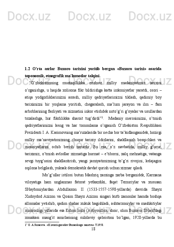  
 
 
 
 
 
 
1.2   O’rta   asrlar   Buxoro   tarixini   yoritib   bergan   «Buxoro   tarixi»   asarida
toponomik, etnografik ma’lumotlar talqini. 
  “O’zbekistonning   mustaqillikka   erishuvi   milliy   madaniyatimiz   tarixini
o’rganishga,   u   haqida  xolisona   fikr   bildirishga   katta   imkoniyatlar   yaratdi,  osori   –
atiqa   yodgorliklarimizni   asrash,   milliy   qadriyatlarimizni   tiklash,   qadimiy   boy
tariximizni   bir   yoqlama   yoritish,   chegaralash,   ma’lum   jarayon   va   ilm   –   fam
arboblarining faoliyati va xizmatini inkor etishdek noto’g’ri g’oyalar va usullardan
tozalashga,   hur   fikrlilikka   sharoit   tug’dirdi” 1
.     Madaniy   merosimizni,   o’tmish
qadriyatlarimizni   keng   va   har   tomonlama   o’rganish   O’zbekiston   Respublikasi
Prezidenti I. A. Karimovning ma’ruzalarida bir necha bor ta’kidlanganidek, hozirgi
milliy   ma’naviyatimizning   chuqur   tarixiy   ildizlarini,   shakllanish   bosqichlari   va
xususiyatlarini   ochib   berish   zarurdir.   Bu   esa,   o’z   navbatida,   milliy   g’urur,
tariximiz, o’tmish avlodlar xizmatiga hurmat – e’tiborni, xalq mehnatiga, vatanga
sevgi   tuyg’usini   shakllantirish,   yangi   jamiyatimizning   to’g’ri   rivojini,   kelajagini
oqilona belgilash, yuksak demokratik davlat qurish uchun xizmar qiladi.        
                        Mo’g’ullar   istilosi   butun  Mashriq   zaminga   zarba   berganidek,   Karmana
viloyatiga   ham   unglanmas   fatorat   yetkazdiki,   faqat   Temuriylar   va   xususan
SHayboniylardan   Abdullaxon   II   (1533-1557-1598-yillarda)   davrida   Shayx
Xudoydod  Azizon   va   Qosim   Shayx  Azizon   singari   kutb  zamonlar   hamda  boshqa
allomalar yetishib, qadim shahar xukuk bagishladi, ashtarxoniylar va mashkitiylar
xumronligi yillarida esa Eshon Imlo (Avliyoullox, shoir, olim Buxoroi SHarifdagi
xonakasi   mang’it   amirlarining   sulolaviy   qabristoni   bo’lgan,   1920-yillarda   bu
1 9
 O. A.Suxareva. «K istorii gorodov Buxarskogo xanstva» T.1958. 
18  
  