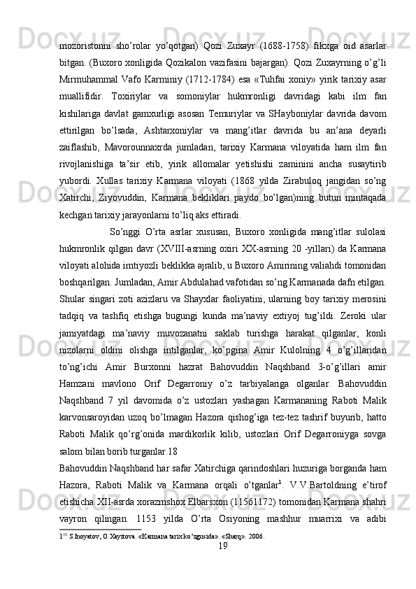 mozoristonni   sho’rolar   yo’qotgan)   Qozi   Zuxayr   (1688-1758)   fikxga   oid   asarlar
bitgan. (Buxoro xonligida Qozikalon vazifasini bajargan). Qozi Zuxayrning o’g’li
Mirmuhammal   Vafo   Karminiy   (1712-1784)   esa   «Tuhfai   xoniy»   yirik   tarixiy   asar
muallifidir.   Toxiriylar   va   somoniylar   hukmronligi   davridagi   kabi   ilm   fan
kishilariga   davlat   gamxurligi   asosan   Temuriylar   va   SHayboniylar   davrida   davom
ettirilgan   bo’lsada,   Ashtarxoniylar   va   mang’itlar   davrida   bu   an’ana   deyarli
zaiflashib,   Mavorounnaxrda   jumladan,   tarixiy   Karmana   viloyatida   ham   ilm   fan
rivojlanishiga   ta’sir   etib,   yirik   allomalar   yetishishi   zaminini   ancha   susaytirib
yubordi.   Xullas   tarixiy   Karmana   viloyati   (1868   yilda   Zirabuloq   jangidan   so’ng
Xatirchi,   Ziyovuddin,   Karmana   bekliklari   paydo   bo’lgan)ning   butun   mintaqada
kechgan tarixiy jarayonlarni to’liq aks ettiradi.    
                      So’nggi   O’rta   asrlar   xususan,   Buxoro   xonligida   mang’itlar   sulolasi
hukmronlik  qilgan  davr  (XVIII-asrning  oxiri  XX-asrning 20  -yillari)  da  Karmana
viloyati alohida imtiyozli beklikka ajralib, u Buxoro Amirining valiahdi tomonidan
boshqarilgan. Jumladan, Amir Abdulahad vafotidan so’ng Karmanada dafn etilgan.
Shular   singari   zoti   azizlaru   va   Shayxlar   faoliyatini,   ularning   boy   tarixiy   merosini
tadqiq   va   tashfiq   etishga   bugungi   kunda   ma’naviy   extiyoj   tug’ildi.   Zeroki   ular
jamiyatdagi   ma’naviy   muvozanatni   saklab   turishga   harakat   qilganlar,   konli
nizolarni   oldini   olishga   intilganlar,   ko’pgina   Amir   Kulolning   4   o’g’illaridan
to’ng’ichi   Amir   Burxonni   hazrat   Bahovuddin   Naqshband   3-o’g’illari   amir
Hamzani   mavlono   Orif   Degarroniy   o’z   tarbiyalariga   olganlar.   Bahovuddin
Naqshband   7   yil   davomida   o’z   ustozlari   yashagan   Karmananing   Raboti   Malik
karvonsaroyidan  uzoq  bo’lmagan   Hazora  qishog’iga  tez-tez  tashrif   buyurib,  hatto
Raboti   Malik   qo’rg’onida   mardikorlik   kilib,   ustozlari   Orif   Degarroniyga   sovga
salom bilan borib turganlar.18 
Bahovuddin Naqshband har safar Xatirchiga qarindoshlari huzuriga borganda ham
Hazora,   Raboti   Malik   va   Karmana   orqali   o’tganlar 1
.   V.V.Bartoldning   e’tirof
etishicha XII-asrda xorazmshox Elbarsxon (11561172) tomonidan Karmana shahri
vayron   qilingan.   1153   yilda   O’rta   Osiyoning   mashhur   muarrixi   va   adibi
1 10
 S.Inoyatov, O.Xayitova. «Karmana tarix ko’zgusida». «Sharq». 2006. 
19  
  