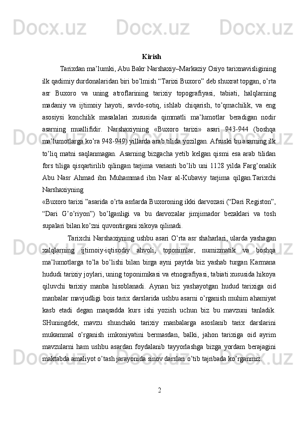  
 
                                                         Kirish 
Tarixdan ma’lumki, Abu Bakr Narshaxiy–Markaziy Osiyo tarixnavisligining
ilk qadimiy durdonalaridan biri bo’lmish “Tarixi Buxoro” deb shuxrat topgan, o’rta
asr   Buxoro   va   uning   atroflarining   tarixiy   topografiyasi,   tabiati,   halqlarning
madaniy   va   ijtimoiy   hayoti,   savdo-sotiq,   ishlab   chiqarish,   to’qmachilik,   va   eng
asosiysi   konchilik   masalalari   xususida   qimmatli   ma’lumotlar   beradigan   nodir
asarning   muallifidir.   Narshaxiyning   «Buxoro   tarixi»   asari   943-944   (boshqa
ma’lumotlarga ko’ra 948-949) yillarda arab tilida yozilgan. Afsuski bu asarning ilk
to’liq   matni   saqlanmagan.   Asarning   bizgacha   yetib   kelgan   qismi   esa   arab   tilidan
fors   tiliga   qisqartirilib   qilingan   tarjima   varianti   bo’lib   uni   1128   yilda   Farg’onalik
Abu   Nasr   Ahmad   ibn   Muhammad   ibn   Nasr   al-Kubaviy   tarjima   qilgan.Tarixchi
Narshaxiyning 
«Buxoro tarixi ”asarida o’rta asrlarda Buxoroning ikki darvozasi (“Dari Registon”,
“Dari   G’o’riyon”)   bo’lganligi   va   bu   darvozalar   jimjimador   bezaklari   va   tosh
supalari bilan ko’zni quvontirgani xikoya qilinadi.       
                     Tarixchi Narshaxiyning ushbu asari O’rta asr shaharlari, ularda yashagan
xalqlarning   ijtimoiy-iqtisodiy   ahvoli,   toponimlar,   numizmatik   va   boshqa
ma’lumotlarga   to’la   bo’lishi   bilan   birga   ayni   paytda   biz   yashab   turgan   Karmana
hududi tarixiy joylari, uning toponimikasi va etnografiyasi, tabiati xususida hikoya
qiluvchi   tarixiy   manba   hisoblanadi.   Aynan   biz   yashayotgan   hudud   tarixiga   oid
manbalar mavjudligi bois tarix darslarida ushbu asarni o’rganish muhim ahamiyat
kasb   etadi   degan   maqsadda   kurs   ishi   yozish   uchun   biz   bu   mavzuni   tanladik.
SHuningdek,   mavzu   shunchaki   tarixiy   manbalarga   asoslanib   tarix   darslarini
mukammal   o’rganish   imkoniyatini   bermasdan,   balki,   jahon   tarixiga   oid   ayrim
mavzularni   ham   ushbu   asardan   foydalanib   tayyorlashga   bizga   yordam   berajagini
maktabda amaliyot o’tash jarayonida sinov darslari o’tib tajribada ko’rganmiz. 
2  
  