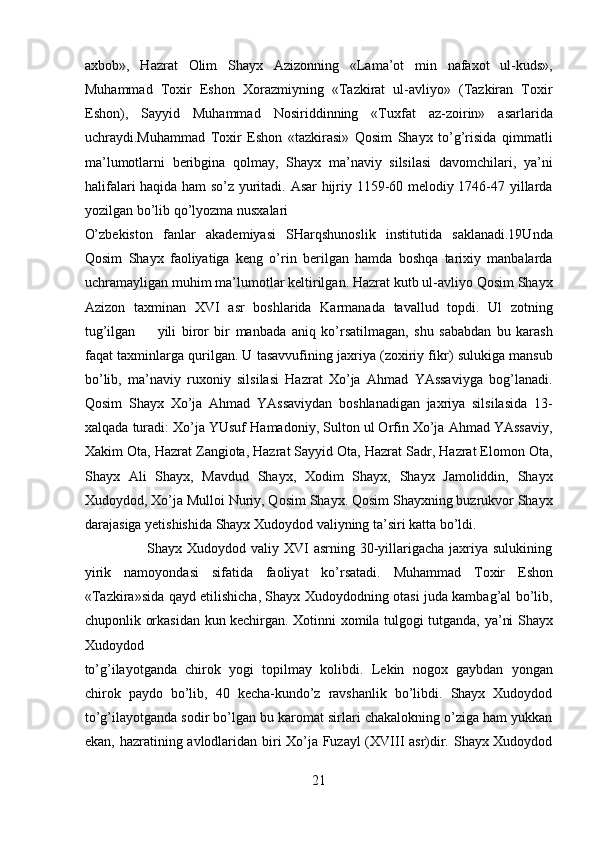 axbob»,   Hazrat   Olim   Shayx   Azizonning   «Lama’ot   min   nafaxot   ul-kuds»,
Muhammad   Toxir   Eshon   Xorazmiyning   «Tazkirat   ul-avliyo»   (Tazkiran   Toxir
Eshon),   Sayyid   Muhammad   Nosiriddinning   «Tuxfat   az-zoirin»   asarlarida
uchraydi.Muhammad   Toxir   Eshon   «tazkirasi»   Qosim   Shayx   to’g’risida   qimmatli
ma’lumotlarni   beribgina   qolmay,   Shayx   ma’naviy   silsilasi   davomchilari,   ya’ni
halifalari haqida ham so’z yuritadi. Asar  hijriy 1159-60 melodiy 1746-47 yillarda
yozilgan bo’lib qo’lyozma nusxalari 
O’zbekiston   fanlar   akademiyasi   SHarqshunoslik   institutida   saklanadi.19Unda
Qosim   Shayx   faoliyatiga   keng   o’rin   berilgan   hamda   boshqa   tarixiy   manbalarda
uchramayligan muhim ma’lumotlar keltirilgan. Hazrat kutb ul-avliyo Qosim Shayx
Azizon   taxminan   XVI   asr   boshlarida   Karmanada   tavallud   topdi.   Ul   zotning
tug’ilgan         yili   biror   bir   manbada   aniq   ko’rsatilmagan,   shu   sababdan   bu   karash
faqat taxminlarga qurilgan. U tasavvufining jaxriya (zoxiriy fikr) sulukiga mansub
bo’lib,   ma’naviy   ruxoniy   silsilasi   Hazrat   Xo’ja   Ahmad   YAssaviyga   bog’lanadi.
Qosim   Shayx   Xo’ja   Ahmad   YAssaviydan   boshlanadigan   jaxriya   silsilasida   13-
xalqada turadi: Xo’ja YUsuf Hamadoniy, Sulton ul Orfin Xo’ja Ahmad YAssaviy,
Xakim Ota, Hazrat Zangiota, Hazrat Sayyid Ota, Hazrat Sadr, Hazrat Elomon Ota,
Shayx   Ali   Shayx,   Mavdud   Shayx,   Xodim   Shayx,   Shayx   Jamoliddin,   Shayx
Xudoydod, Xo’ja Mulloi Nuriy, Qosim Shayx. Qosim Shayxning buzrukvor Shayx
darajasiga yetishishida Shayx Xudoydod valiyning ta’siri katta bo’ldi.         
                         Shayx Xudoydod valiy XVI asrning 30-yillarigacha jaxriya sulukining
yirik   namoyondasi   sifatida   faoliyat   ko’rsatadi.   Muhammad   Toxir   Eshon
«Tazkira»sida qayd etilishicha, Shayx Xudoydodning otasi juda kambag’al bo’lib,
chuponlik orkasidan kun kechirgan. Xotinni xomila tulgogi tutganda, ya’ni Shayx
Xudoydod 
to’g’ilayotganda   chirok   yogi   topilmay   kolibdi.   Lekin   nogox   gaybdan   yongan
chirok   paydo   bo’lib,   40   kecha-kundo’z   ravshanlik   bo’libdi.   Shayx   Xudoydod
to’g’ilayotganda sodir bo’lgan bu karomat sirlari chakalokning o’ziga ham yukkan
ekan, hazratining avlodlaridan biri Xo’ja Fuzayl  (XVIII asr)dir. Shayx Xudoydod
21  
  