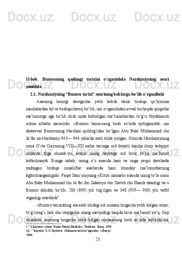  
 
 
 
 
 
II-bob.   Buxoroning   qadimgi   tarixini   o’rganishda   Narshaxiyning   asari
misolida 
    2.1. Narshaxiyning “Buxoro tarixi” asarining boblarga bo’lib o’rganilishi 
Asarning   hozirgi   davrgacha   yetib   kelish   tarixi   boshqa   qo‘lyozma
manbalardan ko‘ra boshqacharoq bo‘lib, uni o‘rganshidan avval bu haqda qisqacha
ma’lumotga   ega   bo‘lib   olish   unda   keltirilgan   ma’lumotlardan   to‘g‘ri   foydalanish
uchun   albatta   zaruriydir.   «Buxoro   tarixi»ning   bosh   so‘zida   aytilganidek,   uni
dastavval   Buxoroning   Narshax   qishlog‘idan   bo‘lgan   Abu   Bakr   Muhammad   ibn
Ja’far an-Narshaxiy 943— 944 yillarda arab tilida yozgan. Hozirda Narshaxiyning
nomi   O‘rta   Osiyoning   VIII—XII   asrlar   tarixiga   oid   deyarli   barcha   ilmiy   tadqiqot
ishlarida   tilga   olinadi-yu,   ammo   uning   hayotiga   oid   biror   to‘liq   ma’lumot
keltirilmaydi.   Bunga   sabab,   uning   o‘z   asarida   ham   va   unga   yaqin   davrlarda
yashagan   boshqa   mualliflar   asarlarida   ham   shunday   ma’lumotlarning
kgltirilmaganligidir. Faqat Sam’oniyning «Kitob ulansab» asarida uning to‘la nomi
Abu Bakr Muhammad ibn Ja’far ibn Zakariyo ibn Xattob ibn Sharik ekanligi va u
Buxoro   ahlidan   bo‘lib,   286   (899)   yili   tug‘ilgan   va   348   (959—   960)   yili   vafot
etganligi eslatiladi 1
.      
          «Buxoro tarixishing esa arab tilidagi asl nusxasi bizgacha yetib kelgan emas,
to‘g‘rirog‘i, hali shu vaqtgacha uning mavjudligi haqida biror ma’lumot yo‘q. Gap
shundaki,   asarning   bizgacha   yetib   kelgan   nusxasining   bosh   so‘zida   aytilishicha,
1 12
 S.Inoyatov «Amir Temur Raboti Malikda». Toshkent. Sharq. 1998 
yil.  13
 Inoyatov S, O.Xayitova. «Karmana tarix ko’zgusida». «Sharq». 
2006. 
23  
  