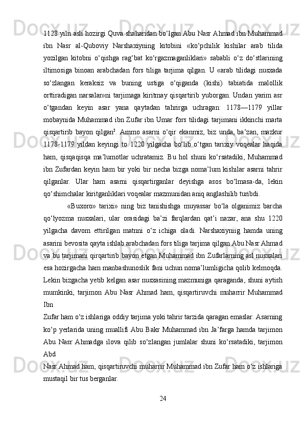 1128 yiln asli hozirgi Quva shaharidan bo‘lgan Abu Nasr Ahmad ibn Muhammad
ibn   Nasr   al-Quboviy   Narshaxiyning   kitobini   «ko‘pchilik   kishilar   arab   tilida
yozilgan   kitobni   o‘qishga   rag‘bat   ko‘rgazmaganliklari»   sababli   o‘z   do‘stlarining
iltimosiga   binoan   arabchadan   fors   tiliga   tarjima   qilgan.   U   «arab   tilidagi   nusxada
so‘zlangan   keraksiz   va   buning   ustiga   o‘qiganda   (kishi)   tabiatida   malollik
orttiradigan  narsalar»ni   tarjimaga   kiritmay  qisqartirib  yuborgan.  Undan   yarim  asr
o‘tgandan   keyin   asar   yana   qaytadan   tahrirga   uchragan:   1178—1179   yillar
mobaynida Muhammad   ibn Zufar  ibn  Umar  fors  tilidagi  tarjimani  ikkinchi   marta
qisqartirib   bayon   qilgan 2
.   Ammo   asarni   o‘qir   ekanmiz,   biz   unda,   ba’zan,   mazkur
1178-1179   yildan   keyingi   to   1220   yilgacha   bo‘lib   o‘tgan   tarixiy   voqealar   haqida
ham,   qisqaqisqa   ma’lumotlar   uchratamiz.   Bu   hol   shuni   ko‘rsatadiki,   Muhammad
ibn   Zufardan   keyin   ham   bir   yoki   bir   necha   bizga   noma’lum   kishilar   asarni   tahrir
qilganlar.   Ular   ham   asarni   qisqartirganlar   deyishga   asos   bo‘lmasa-da,   lekin
qo‘shimchalar kiritganliklari voqealar mazmunidan aniq anglashilib turibdi.    
                «Buxoro»   tarixi»   ning   biz   tanishishga   muyassar   bo‘la   olganimiz   barcha
qo‘lyozma   nusxalari,   ular   orasidagi   ba’zi   farqlardan   qat’i   nazar,   ana   shu   1220
yilgacha   davom   ettirilgan   matnni   o‘z   ichiga   oladi.   Narshaxiyniig   hamda   uning
asarini bevosita qayta ishlab arabchadan fors tiliga tarjima qilgan Abu Nasr Ahmad
va bu tarjimani qirqartirib bayon etgan Muhammad ibn Zufarlarning asl  nusxalari
esa hozirgacha ham manbashunoslik fani uchun noma’lumligicha qolib kelmoqda.
Lekin bizgacha yetib kelgan asar nusxasining mazmuniga qaraganda, shuni aytish
mumkinki,   tarjimon   Abu   Nasr   Ahmad   ham,   qisqartiruvchi   muharrir   Muhammad
Ibn 
Zufar ham o‘z ishlariga oddiy tarjima yoki tahrir tarzida qaragan emaslar. Asarning
ko‘p  yerlarida  uning  muallifi  Abu  Bakr  Muhammad  ibn  Ja’farga  hamda  tarjimon
Abu   Nasr   Ahmadga   ilova   qilib   so‘zlangan   jumlalar   shuni   ko‘rsatadiki,   tarjimon
Abd 
Nasr Ahmad ham, qisqartiruvchi muharrir Muhammad ibn Zufar ham o‘z ishlariga
mustaqil bir tus berganlar.         
24  
  