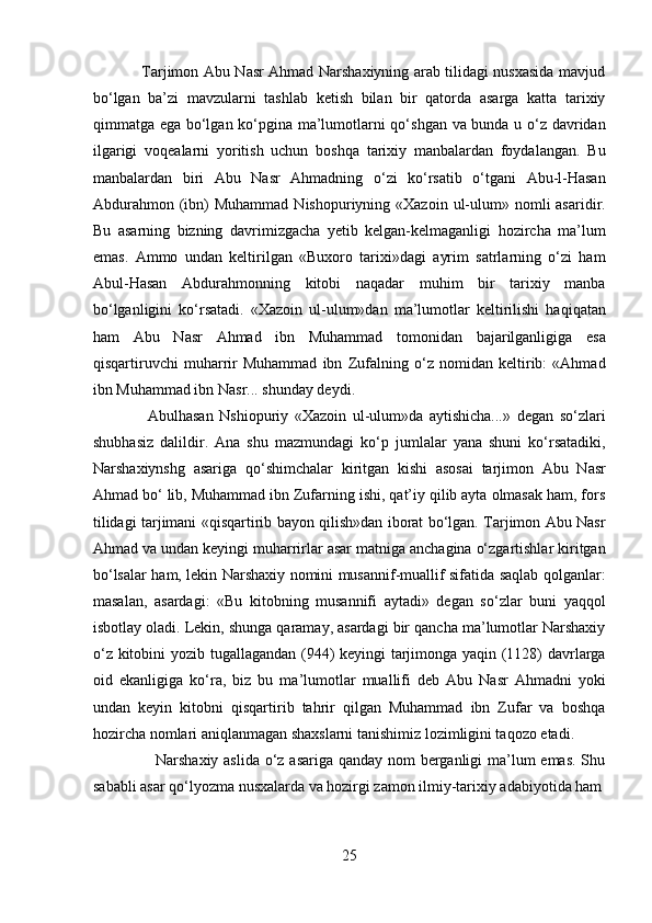                    Tarjimon Abu Nasr Ahmad Narshaxiyning arab tilidagi nusxasida mavjud
bo‘lgan   ba’zi   mavzularni   tashlab   ketish   bilan   bir   qatorda   asarga   katta   tarixiy
qimmatga ega bo‘lgan ko‘pgina ma’lumotlarni qo‘shgan va bunda u o‘z davridan
ilgarigi   voqealarni   yoritish   uchun   boshqa   tarixiy   manbalardan   foydalangan.   Bu
manbalardan   biri   Abu   Nasr   Ahmadning   o‘zi   ko‘rsatib   o‘tgani   Abu-l-Hasan
Abdurahmon  (ibn)   Muhammad  Nishopuriyning «Xazoin  ul-ulum»  nomli  asaridir.
Bu   asarning   bizning   davrimizgacha   yetib   kelgan-kelmaganligi   hozircha   ma’lum
emas.   Ammo   undan   keltirilgan   «Buxoro   tarixi»dagi   ayrim   satrlarning   o‘zi   ham
Abul-Hasan   Abdurahmonning   kitobi   naqadar   muhim   bir   tarixiy   manba
bo‘lganligini   ko‘rsatadi.   «Xazoin   ul-ulum»dan   ma’lumotlar   keltirilishi   haqiqatan
ham   Abu   Nasr   Ahmad   ibn   Muhammad   tomonidan   bajarilganligiga   esa
qisqartiruvchi   muharrir   Muhammad   ibn   Zufalning   o‘z   nomidan   keltirib:   «Ahmad
ibn Muhammad ibn Nasr... shunday deydi.          
                  Abulhasan   Nshiopuriy   «Xazoin   ul-ulum»da   aytishicha...»   degan   so‘zlari
shubhasiz   dalildir.   Ana   shu   mazmundagi   ko‘p   jumlalar   yana   shuni   ko‘rsatadiki,
Narshaxiynshg   asariga   qo‘shimchalar   kiritgan   kishi   asosai   tarjimon   Abu   Nasr
Ahmad bo‘ lib, Muhammad ibn Zufarning ishi, qat’iy qilib ayta olmasak ham, fors
tilidagi tarjimani «qisqartirib bayon qilish»dan iborat bo‘lgan. Tarjimon Abu Nasr
Ahmad va undan keyingi muharrirlar asar matniga anchagina o‘zgartishlar kiritgan
bo‘lsalar ham, lekin Narshaxiy nomini musannif-muallif sifatida saqlab qolganlar:
masalan,   asardagi:   «Bu   kitobning   musannifi   aytadi»   degan   so‘zlar   buni   yaqqol
isbotlay oladi. Lekin, shunga qaramay, asardagi bir qancha ma’lumotlar Narshaxiy
o‘z kitobini yozib tugallagandan (944) keyingi tarjimonga yaqin (1128) davrlarga
oid   ekanligiga   ko‘ra,   biz   bu   ma’lumotlar   muallifi   deb   Abu   Nasr   Ahmadni   yoki
undan   keyin   kitobni   qisqartirib   tahrir   qilgan   Muhammad   ibn   Zufar   va   boshqa
hozircha nomlari aniqlanmagan shaxslarni tanishimiz lozimligini taqozo etadi.   
                       Narshaxiy aslida o‘z asariga qanday nom  berganligi  ma’lum emas. Shu
sababli asar qo‘lyozma nusxalarda va hozirgi zamon ilmiy-tarixiy adabiyotida ham 
25  
  