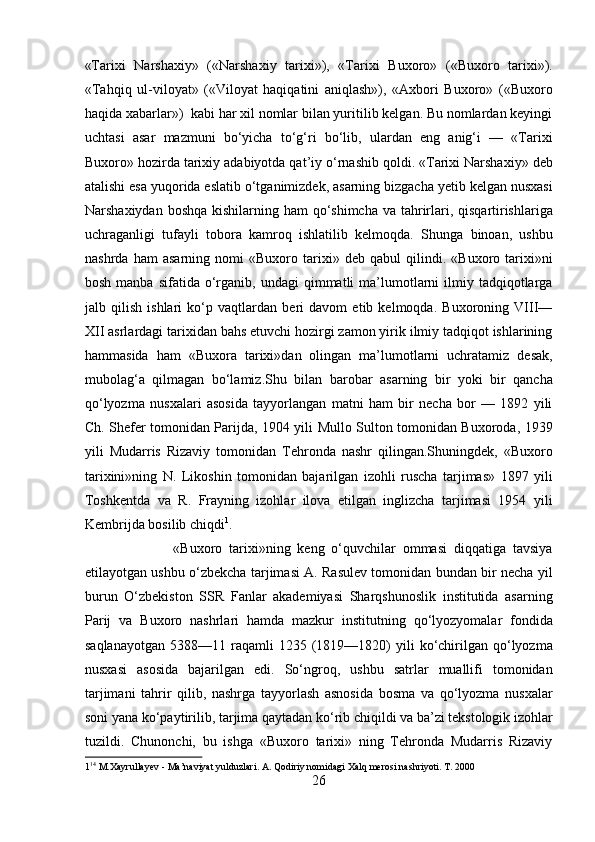«Tarixi   Narshaxiy»   («Narshaxiy   tarixi»),   «Tarixi   Buxoro»   («Buxoro   tarixi»).
«Tahqiq   ul-viloyat»   («Viloyat   haqiqatini   aniqlash»),   «Axbori   Buxoro»   («Buxoro
haqida xabarlar»)  kabi har xil nomlar bilan yuritilib kelgan. Bu nomlardan keyingi
uchtasi   asar   mazmuni   bo‘yicha   to‘g‘ri   bo‘lib,   ulardan   eng   anig‘i   —   «Tarixi
Buxoro» hozirda tarixiy adabiyotda qat’iy o‘rnashib qoldi. «Tarixi Narshaxiy» deb
atalishi esa yuqorida eslatib o‘tganimizdek, asarning bizgacha yetib kelgan nusxasi
Narshaxiydan boshqa kishilarning ham  qo‘shimcha va tahrirlari, qisqartirishlariga
uchraganligi   tufayli   tobora   kamroq   ishlatilib   kelmoqda.   Shunga   binoan,   ushbu
nashrda   ham   asarning   nomi   «Buxoro   tarixi»   deb   qabul   qilindi.   «Buxoro   tarixi»ni
bosh  manba   sifatida  o‘rganib,  undagi  qimmatli   ma’lumotlarni   ilmiy  tadqiqotlarga
jalb   qilish   ishlari   ko‘p   vaqtlardan   beri   davom   etib   kelmoqda.   Buxoroning   VIII—
XII asrlardagi tarixidan bahs etuvchi hozirgi zamon yirik ilmiy tadqiqot ishlarining
hammasida   ham   «Buxora   tarixi»dan   olingan   ma’lumotlarni   uchratamiz   desak,
mubolag‘a   qilmagan   bo‘lamiz.Shu   bilan   barobar   asarning   bir   yoki   bir   qancha
qo‘lyozma   nusxalari   asosida   tayyorlangan   matni   ham   bir   necha   bor   —   1892   yili
Ch. Shefer tomonidan Parijda, 1904 yili Mullo Sulton tomonidan Buxoroda, 1939
yili   Mudarris   Rizaviy   tomonidan   Tehronda   nashr   qilingan.Shuningdek,   «Buxoro
tarixini»ning   N.   Likoshin   tomonidan   bajarilgan   izohli   ruscha   tarjimas»   1897   yili
Toshkentda   va   R.   Frayning   izohlar   ilova   etilgan   inglizcha   tarjimasi   1954   yili
Kembrijda bosilib chiqdi 1
.     
                          «Buxoro   tarixi»ning   keng   o‘quvchilar   ommasi   diqqatiga   tavsiya
etilayotgan ushbu o‘zbekcha tarjimasi A. Rasulev tomonidan bundan bir necha yil
burun   O‘zbekiston   SSR   Fanlar   akademiyasi   Sharqshunoslik   institutida   asarning
Parij   va   Buxoro   nashrlari   hamda   mazkur   institutning   qo‘lyozyomalar   fondida
saqlanayotgan   5388—11  raqamli  1235  (1819—1820)   yili  ko‘chirilgan   qo‘lyozma
nusxasi   asosida   bajarilgan   edi.   So‘ngroq,   ushbu   satrlar   muallifi   tomonidan
tarjimani   tahrir   qilib,   nashrga   tayyorlash   asnosida   bosma   va   qo‘lyozma   nusxalar
soni yana ko‘paytirilib, tarjima qaytadan ko‘rib chiqildi va ba’zi tekstologik izohlar
tuzildi.   Chunonchi,   bu   ishga   «Buxoro   tarixi»   ning   Tehronda   Mudarris   Rizaviy
1 14
 M.Xayrullayev - Ma’naviyat yulduzlari. A. Qodiriy nomidagi Xalq merosi nashriyoti. T. 2000 
26  
  