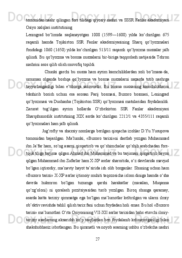 tomonidan nashr qilingan fors tilidagi qiyosiy nashri va SSSR Fanlar akademiyasi
Osiyo xalqlari institutining 
Leningrad   bo‘limida   saqlanayotgan   1008   (1599—1600)   yilda   ko‘chirilgan   675
raqamli   hamda   Tojikiston   SSR   Fanlar   akademiyasining   Sharq   qo‘lyozmalari
fondidagi 1060 (1650) yilda ko‘chirilgan 513/11 raqamli qo‘lyozma nusxalar jalb
qilindi. Bu qo‘lyozma va bosma nusxalarni bir-biriga taqqoslash natijasida Tehron
nashrini asos qilib olish muvofiq topildi.       
                        Chunki   garchi   bu   nusxa   ham   ayrim   kamchiliklardan   xoli   bo‘lmasa-da,
umuman   olganda   boshqa   qo‘lyozma   va   bosma   nusxalarni   nazarda   tutib   nashrga
tayyorlanganligi   bilan   e’tiborga   sazovordir.   Bu   bosma   nusxaning   kamchiliklarini
tekshirib   borish   uchun   esa   asosan   Parij   bosmasi,   Buxoro   bosmasi,   Leningrad
qo‘lyozmasi va Dushanba (Tojikiston SSR) qo‘lyozmasi matnlaridan foydalanildi.
Zarurat   tug‘ilgan   ayrim   hollarda   O‘zbekiston   SSR   Fanlar   akademiyasi
Sharqshunoslik   institutining   XIX   asrda   ko‘chirilgan   2212/1   va   4355/111   raqamli
qo‘lyozmalari ham jalb qilindi.        
                       Jug‘rofiy va shaxsiy nomlarga berilgan qisqacha izohlar D.Yu.Yusupova
tomonidan   bajarilgan.   Ma’lumki,   «Buxoro   tarixi»ni   dastlab   yozgan   Muhammad
ibn Ja’far ham, so‘ng asarni qisqartirib va qo‘shimchalar qo‘shib arabchadan fors-
tojik tiliga tarjima qilgan Ahmad ibn Muhammad va bu tarjimani qisqartirib bayon
qilgan Muhammad ibn Zufarlar ham X-XP asrlar sharoitida, o‘z davrlarida mavjud
bo‘lgan iqtisodiy, ma’naviy hayot ta’sirida ish olib borganlar. Shuning uchun ham
«Buxoro tarixi» X-XP asrlar ijtimoiy muhiti taqozosicha islom diniga hamda o‘sha
davrda   hukmron   bo‘lgan   tuzumga   qarshi   harakatlar   (masalan,   Muqanna
qo‘zg‘oloni)   ni   qoralash   pozitsiyasidan   turib   yozilgan.   Biroq   shunga   qaramay,
asarda katta tarixiy qimmatga ega bo‘lgan ma’lumotlar  keltirilgan va ularni  ilmiy
ob’ektiv ravishda tahlil qilish tarix fani uchun foydadan holi emas. Bu hol «Buxoro
tarixi» ma’lumotlari O‘rta Osiyonining VII-XII asrlar tarixidan bahs etuvchi ilmiy-
tarixiy asarlarning aksaridsh ko‘p vaqtlardan beri foydalanib kelinayotganligi bilan
shakshubhasiz isbotlangan. Bu qimmatli va noyob asarning ushbu o‘zbekcha nashri
27  
  