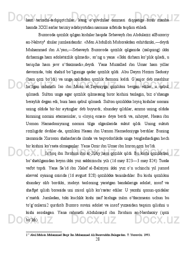 ham   tarixchi-tadqiqotchilar,   keng   o‘quvchilar   ommasi   diqqatiga   bosh   manba
hamda XXII asrlar tarixiy adabiyotidan namuna sifatida taqdim etiladi.     
           Buxoroda qozilik qilgan kishilar haqida Sebavayh ibn Abdulaziz alBuxoriy
an-Nahviy 1
 shular jumlasidandir. «Men Abdulloh Muborakdan eshitdimki,—deydi
Muhammad   ibn   A’yan,—Sebavayh   Buxoroda   qozilik   qilganida   (xalqning)   ikki
dirhamiga ham adolatsizlik qilmadi»; so‘ng u yana: «Ikki dirham ko‘plik qiladi, u
tariqcha   ham   javr   o‘tkazmadi»,deydi.   Yana   Muxallad   ibn   Umar   ham   yillar
davomida,  toki   shahid  bo‘lguniga  qadar   qozilik  qildi.  Abu  Daym   Hozim   Sadusiy
(ham   qozi   bo‘ldi)   va   unga   xalifadan   qozilik   farmoni   keldi.   G‘anjor   deb   mashhur
bo‘lgan   rahmatli   Iso   ibn   Muso   at-Taymiyga   qozilikni   bergan   edilar,   u   qabul
qilmadi.   Sulton   unga   agar   qozilik   qilmasang   biror   kishini   tanlagin,   biz   o‘shanga
beraylik degan edi, buni ham qabul qilmadi. Sulton qozilikka loyiq kishilar nomini
uning   oldida   bir-bir   aytinglar   deb   buyurdi;   shunday   qildilar,   ammo   uning   oldida
kimning   nomini   atamasinlar,   u   «loyiq   emas»   deya   berdi   va,   nihoyat,   Hasan   ibn
Usmon   Hamadoniyning   nomini   tilga   olganlarida   sukut   qildi.   Uning   sukuti
roziligidir   dedilar-da,   qozilikni   Hasan   ibn   Usmon   Hamadoniyga   berdilar.   Buning
zamonida Xuroson shaharlarida ilmda va taqvodorlikda unga tenglashadigan hech
bir kishini ko‘rsata olmaganlar. Yana Omir ibn Umar ibn Imron qozi bo‘ldi.   
                         Is’hoq ibn Ibrohim  ibn al-Xitiy ham  qozilik qildi. Bu kishi  qozilikdan
bo‘shatilganidan keyin ikki yuz sakkizinchi yili (16 may 823—3 may 824) Tusda
vafot   topdi.   Yana   Sa’id   ibn   Xalaf   al-Balxiyni   ikki   yuz   o‘n   uchinchi   yil   jumod
alavval   oyining   oxirida   (16   avgust   828)   qozilikka   taninladilar.   Bu   kishi   qozilikni
shunday   olib   bordiki,   xudoyi   taoloning   yaratgan   bandalariga   adolat,   insof   va
shafqat   qilish   borasida   uni   misol   qilib   ko‘rsatar   edilar.   U   yaxshi   qonun-qoidalar
o‘rnatdi.   Jumladan,   toki   kuchlik   kishi   zaif   kishiga   zulm   o‘tkazmasin   uchun   bu
to‘g‘onlarni2   qurdirib   Buxoro   suvini   adolat   va   insof   yuzasidan   taqsim   qilishni   u
kishi   asoslagan.   Yana   rahmatli   Abdulmajid   ibn   Ibrohim   an-Narshaxiy   (qozi
bo‘ldi).     
1 15
 Abul Muhsin Muhammad Boqir Ibn Muhammad Ali Baxovuddin Balogardon. T:.Yozuvchi. 1993. 
28  
  