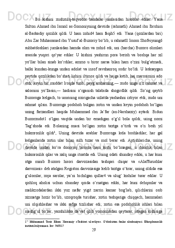 Bu   kishini   xushxulq-taqvodor   bandalar   jumlasidan   hisoblar   edilar.   Yana
Sulton Ahmad ibn Ismoil  as-Somoniyning davrida (rahmatli) Ahmad ibn Ibrohim
al-Barkadiy   qozilik   qildi.   U   ham   zohid4   ham   faqih5   edi.   Yana   (qozilardan   biri)
Abu Zar Muhammad ibn Yusuf al-Buxoriy bo‘lib, u rahmatll Imom Shofeiyning6
suhbatdoshlari jumlasidan hamda olim va zohid edi; uni (barcha) Buxoro olimlari
orasida   yuqori   qo‘yar   edilar.   U   kishini   yashirnn   pora   berish   va   boshqa   har   xil
yo‘llar   bilan   sinab   ko‘rdilar,   ammo   u   biror   narsa   bilan   ham   o‘zini   bulg‘atmadi,
balki   kundan-kunga   undan   adolat   va   insof   ravshanroq   sodir   bo‘ldi.   U   keksaygan
paytida qozilikdan bo‘shati lishini iltimos qildi va hajga ketib, haj marosimini ado
etdi;  keyin bir  muddat  Iroqda  turib, payg‘ambarning,— xudo unga o‘z rahmat  va
salomini   yo‘llasin,—   hadisini   o‘rganish   talabida   shogirdlik   qildi.   So‘ng   qaytib
Buxoroga kelgach, to umrining oxirigacha uzlatda yashashni ixtiyor etdi; xudo uni
rahmat   qilsin.   Buxoroga   podshoh   bulgan   xotin   va   undan   keyin   podshoh   bo‘lgan
uning   farzandlari   haqida   Muhammad   ibn   Ja’far   (an-Narshaxiy)   aytadi:   Bidun
Buxorxudot1   o‘lgan   vaqtda   undan   bir   emadigan   o‘g‘il   bola   qoldi;   uiing   nomi
Tag‘shoda   edi.   Bolaning   onasi   bo‘lgan   xotin   taxtga   o‘tirdi   va   o‘n   besh   yil
hukmronlik   qildi 1
,   Uning   davrida   arablar   Buxoroga   kela   boshladilar;   har   gal
kelganlarida   xotin   ular   bilan   sulh   tuzar   va   mol   berar   edi.   Aytishlaricha,   uning
davrida   undan   ko‘ra   donoroq   bironta   ham   kishi   bo‘lmagan;   u   donolik   bilan
hukmronlik qilar  va xalq unga itoatda edi. Uning odati  shunday ediki, u har kuni
otga   minib   Buxoro   hisori   darvozasidan   tashqari   chiqar   va   «Alaffurushlar
darvozasi» deb atalgan Registon darvozasiga kelib taxtga o‘tirar, uning oldida esa
g‘ulomlar,   xoja   sarolar,   ya’ni   bichilgan   qullar4   va   ulug‘   kishilar   turar   edilar.   U
qishloq   aholisi   uchun   shunday   qoida   o‘rnatgan   ediki,   har   kuni   dehqonlar   va
malikzodalardan   ikki   yuz   nafar   yigit   zarrin   kamar   bog‘lab,   qilichlarini   osib
xizmatga   hozir   bo‘lib,   uzoqroqda   turishar,   xotin   tashqariga   chiqqach,   hammalari
uni   olqishlashar   va   ikki   safga   tizilishar   edi;   xotin   esa   podshohlik   ishlari   bilan
mashg‘ul   bo‘lar,   yaxshilikka   da’vat   qilib   yomonlikdan   qaytarar,   istagan   kishisiga
1 16
  Muhammad   Toxir   Eshon   Xorazmiy   «Tazkirat   ul-avliyo».   O’zbekiston   fanlar   akademiyasi   SHarqshunoslik
instituti kulyozmasi. Inv. №7017 
29  
  