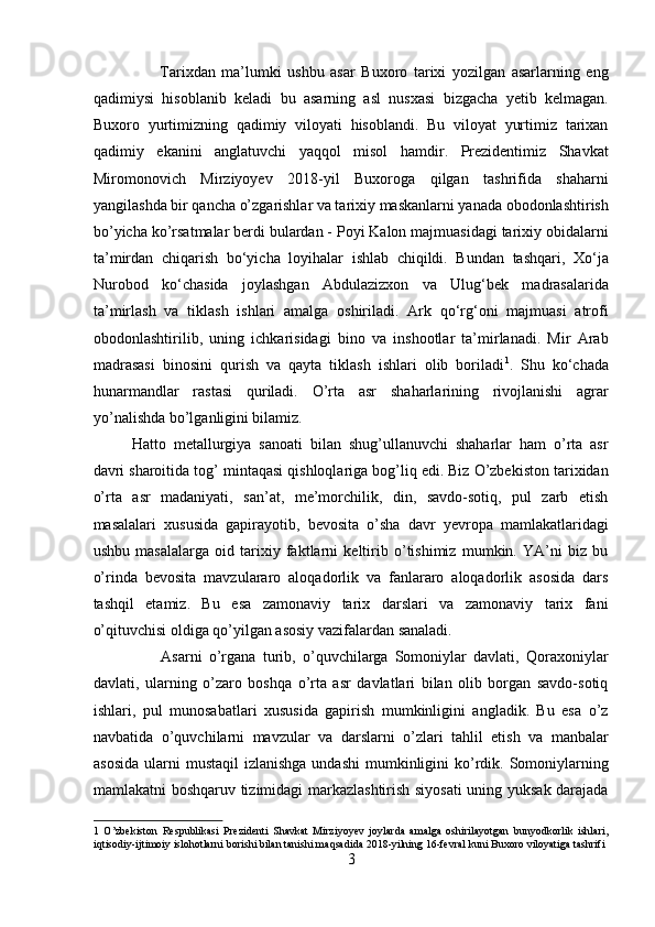                       Tarixdan   ma’lumki   ushbu   asar   Buxoro   tarixi   yozilgan   asarlarning   eng
qadimiysi   hisoblanib   keladi   bu   asarning   asl   nusxasi   bizgacha   yetib   kelmagan.
Buxoro   yurtimizning   qadimiy   viloyati   hisoblandi.   Bu   viloyat   yurtimiz   tarixan
qadimiy   ekanini   anglatuvchi   yaqqol   misol   hamdir.   Prezidentimiz   Shavkat
Miromonovich   Mirziyoyev   2018-yil   Buxoroga   qilgan   tashrifida   shaharni
yangilashda bir qancha o’zgarishlar va tarixiy maskanlarni yanada obodonlashtirish
bo’yicha ko’rsatmalar berdi bulardan - Poyi Kalon majmuasidagi tarixiy obidalarni
ta’mirdan   chiqarish   bo‘yicha   loyihalar   ishlab   chiqildi.   Bundan   tashqari,   Xo‘ja
Nurobod   ko‘chasida   joylashgan   Abdulazizxon   va   Ulug‘bek   madrasalarida
ta’mirlash   va   tiklash   ishlari   amalga   oshiriladi.   Ark   qo‘rg‘oni   majmuasi   atrofi
obodonlashtirilib,   uning   ichkarisidagi   bino   va   inshootlar   ta’mirlanadi.   Mir   Arab
madrasasi   binosini   qurish   va   qayta   tiklash   ishlari   olib   boriladi 1
.   Shu   ko‘chada
hunarmandlar   rastasi   quriladi.   O’rta   asr   shaharlarining   rivojlanishi   agrar
yo’nalishda bo’lganligini bilamiz.  
Hatto   metallurgiya   sanoati   bilan   shug’ullanuvchi   shaharlar   ham   o’rta   asr
davri sharoitida tog’ mintaqasi qishloqlariga bog’liq edi. Biz O’zbekiston tarixidan
o’rta   asr   madaniyati,   san’at,   me’morchilik,   din,   savdo-sotiq,   pul   zarb   etish
masalalari   xususida   gapirayotib,   bevosita   o’sha   davr   yevropa   mamlakatlaridagi
ushbu   masalalarga   oid   tarixiy   faktlarni   keltirib   o’tishimiz   mumkin.   YA’ni   biz   bu
o’rinda   bevosita   mavzulararo   aloqadorlik   va   fanlararo   aloqadorlik   asosida   dars
tashqil   etamiz.   Bu   esa   zamonaviy   tarix   darslari   va   zamonaviy   tarix   fani
o’qituvchisi oldiga qo’yilgan asosiy vazifalardan sanaladi.       
                    Asarni   o’rgana   turib,   o’quvchilarga   Somoniylar   davlati,   Qoraxoniylar
davlati,   ularning   o’zaro   boshqa   o’rta   asr   davlatlari   bilan   olib   borgan   savdo-sotiq
ishlari,   pul   munosabatlari   xususida   gapirish   mumkinligini   angladik.   Bu   esa   o’z
navbatida   o’quvchilarni   mavzular   va   darslarni   o’zlari   tahlil   etish   va   manbalar
asosida   ularni   mustaqil  izlanishga   undashi   mumkinligini   ko’rdik. Somoniylarning
mamlakatni boshqaruv tizimidagi markazlashtirish siyosati  uning yuksak darajada
1   O’zbekiston   Respublikasi   Prezidenti   Shavkat   Mirziyoyev   joylarda   amalga   oshirilayotgan   bunyodkorlik   ishlari,
iqtisodiy-ijtimoiy islohotlarni borishi bilan tanishi maqsadida 2018-yilning 16-fevral kuni Buxoro viloyatiga tashrifi 
3  
  