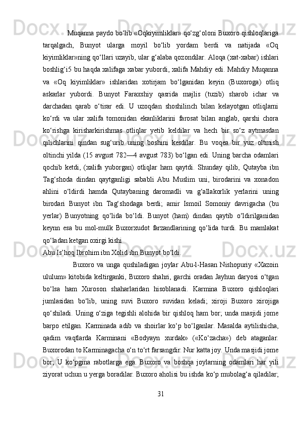              Muqanna paydo bo‘lib «Oqkiyimliklar» qo‘zg‘oloni Buxoro qishloqlariga
tarqalgach,   Bunyot   ularga   moyil   bo‘lib   yordam   berdi   va   natijada   «Oq
kiyimliklar»ning qo‘llari uzayib, ular g‘alaba qozondilar. Aloqa (xat-xabar) ishlari
boshlig‘i5 bu haqda xalifaga xabar yubordi, xalifa Mahdiy edi. Mahdiy Muqanna
va   «Oq   kiyimliklar»   ishlaridan   xotirjam   bo‘lganidan   keyin   (Buxoroga)   otliq
askarlar   yubordi.   Bunyot   Faraxshiy   qasrida   majlis   (tuzib)   sharob   ichar   va
darchadan   qarab   o‘tirar   edi.   U   uzoqdan   shoshilinch   bilan   kelayotgan   otliqlarni
ko‘rdi   va   ular   xalifa   tomonidan   ekanliklarini   farosat   bilan   anglab,   qarshi   chora
ko‘rishga   kirisharkirishmas   otliqlar   yetib   keldilar   va   hech   bir   so‘z   aytmasdan
qilichlarini   qindan   sug‘urib   uning   boshini   kesdilar.   Bu   voqea   bir   yuz   oltmish
oltinchi yilda (15 avgust 782—4 avgust  783) bo‘lgan edi. Uning barcha odamlari
qochib   ketdi,   (xalifa   yuborgan)   otliqlar   ham   qaytdi.   Shunday   qilib,   Qutayba   ibn
Tag‘shoda   dindan   qaytganligi   sababli   Abu   Muslim   uni,   birodarini   va   xonadon
ahlini   o‘ldirdi   hamda   Qutaybaning   daromadli   va   g‘allakorlik   yerlarini   uning
birodari   Bunyot   ibn   Tag‘shodaga   berdi;   amir   Ismoil   Somoniy   davrigacha   (bu
yerlar)   Bunyotning   qo‘lida   bo‘ldi.   Bunyot   (ham)   dindan   qaytib   o‘ldirilganidan
keynn   esa   bu   mol-mulk   Buxorxudot   farzandlarining   qo‘lida   turdi.   Bu   mamlakat
qo‘ladan ketgan oxirgi kishi 
Abu Is’hoq Ibrohim ibn Xolid ibn Bunyot bo‘ldi.           
                      Buxoro   va   unga   qushiladigan   joylar   Abu-l-Hasan   Nishopuriy   «Xazoin
ululum» kitobida keltirganki, Buxoro shahri, garchi oradan Jayhun daryosi o‘tgan
bo‘lsa   ham   Xuroson   shaharlaridan   hisoblanadi.   Karmina   Buxoro   qishloqlari
jumlasidan   bo‘lib,   uning   suvi   Buxoro   suvidan   keladi;   xiroji   Buxoro   xirojiga
qo‘shiladi.   Uning   o‘ziga   tegishli   alohida   bir   qishloq   ham   bor;   unda   masjidi   jome
barpo   etilgan.   Karminada   adib   va   shoirlar   ko‘p   bo‘lganlar.   Masalda   aytilishicha,
qadim   vaqtlarda   Karminani   «Bodyayn   xurdak»   («Ko‘zacha»)   deb   ataganlar.
Buxorodan to Karminagacha o‘n to‘rt farsangdir. Nur katta joy. Unda masjidi jome
bor;   U   ko‘pgina   rabotlarga   ega.   Buxoro   va   boshqa   joylarning   odamlari   har   yili
ziyorat uchun u yerga boradilar. Buxoro aholisi bu ishda ko‘p mubolag‘a qiladilar;
31  
  