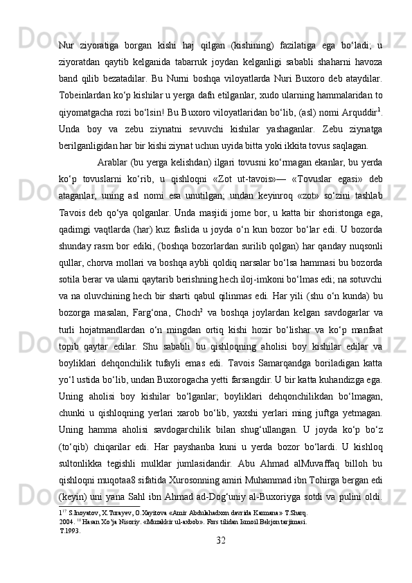Nur   ziyoratiga   borgan   kishi   haj   qilgan   (kishining)   fazilatiga   ega   bo‘ladi;   u
ziyoratdan   qaytib   kelganida   tabarruk   joydan   kelganligi   sababli   shaharni   havoza
band   qilib   bezatadilar.   Bu   Nurni   boshqa   viloyatlarda   Nuri   Buxoro   deb   ataydilar.
Tobeinlardan ko‘p kishilar u yerga dafn etilganlar, xudo ularning hammalaridan to
qiyomatgacha rozi bo‘lsin! Bu Buxoro viloyatlaridan bo‘lib, (asl) nomi Arquddir 1
.
Unda   boy   va   zebu   ziynatni   sevuvchi   kishilar   yashaganlar.   Zebu   ziynatga
berilganligidan har bir kishi ziynat uchun uyida bitta yoki ikkita tovus saqlagan.     
                         Arablar (bu yerga kelishdan) ilgari tovusni ko‘rmagan ekanlar, bu yerda
ko‘p   tovuslarni   ko‘rib,   u   qishloqni   «Zot   ut-tavois»—   «Tovuslar   egasi»   deb
ataganlar,   uning   asl   nomi   esa   unutilgan;   undan   keyinroq   «zot»   so‘zini   tashlab
Tavois   deb   qo‘ya   qolganlar.   Unda   masjidi   jome   bor,   u   katta   bir   shoristonga   ega,
qadimgi   vaqtlarda   (har)   kuz   faslida   u   joyda   o‘n   kun   bozor   bo‘lar   edi.   U   bozorda
shunday rasm  bor  ediki, (boshqa bozorlardan surilib qolgan) har  qanday nuqsonli
qullar, chorva mollari va boshqa aybli qoldiq narsalar bo‘lsa hammasi bu bozorda
sotila berar va ularni qaytarib berishning hech iloj-imkoni bo‘lmas edi; na sotuvchi
va na oluvchining hech bir sharti qabul qilinmas edi. Har yili (shu o‘n kunda) bu
bozorga   masalan,   Farg‘ona,   Choch 2
  va   boshqa   joylardan   kelgan   savdogarlar   va
turli   hojatmandlardan   o‘n   mingdan   ortiq   kishi   hozir   bo‘lishar   va   ko‘p   manfaat
topib   qaytar   edilar.   Shu   sababli   bu   qishloqning   aholisi   boy   kishilar   edilar   va
boyliklari   dehqonchilik   tufayli   emas   edi.   Tavois   Samarqandga   boriladigan   katta
yo‘l ustida bo‘lib, undan Buxorogacha yetti farsangdir. U bir katta kuhandizga ega.
Uning   aholisi   boy   kishilar   bo‘lganlar;   boyliklari   dehqonchilikdan   bo‘lmagan,
chunki   u   qishloqning   yerlari   xarob   bo‘lib,   yaxshi   yerlari   ming   juftga   yetmagan.
Uning   hamma   aholisi   savdogarchilik   bilan   shug‘ullangan.   U   joyda   ko‘p   bo‘z
(to‘qib)   chiqarilar   edi.   Har   payshanba   kuni   u   yerda   bozor   bo‘lardi.   U   kishloq
sultonlikka   tegishli   mulklar   jumlasidandir.   Abu   Ahmad   alMuvaffaq   billoh   bu
qishloqni muqotaa8 sifatida Xurosonning amiri Muhammad ibn Tohirga bergan edi
(keyin)   uni   yana   Sahl   ibn   Ahmad  ad-Dog‘uniy  al-Buxoriyga  sotdi   va   pulini   oldi.
1 17
 S.Inoyatov, X.Turayev, O.Xayitova «Amir Abdulahadxon davrida Karmana» T.Sharq. 
2004.  18
 Hasan Xo’ja Nisoriy. «Muzakkir ul-axbob». Fors tilidan Ismoil Bekjon tarjimasi. 
T.1993. 
32  
  