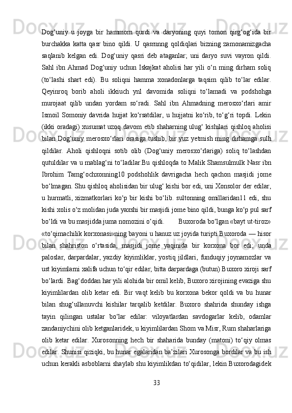 Dog‘uniy   u   joyga   bir   hammom   qurdi   va   daryoning   quyi   tomon   qirg‘og‘ida   bir
burchakka   katta   qasr   bino   qildi.   U   qasrnnng   qoldiqlari   bizning   zamonamizgacha
saqlanib   kelgan   edi.   Dog‘uniy   qasri   deb   ataganlar;   uni   daryo   suvi   vayron   qildi.
Sahl   ibn   Ahmad   Dog‘uniy   uchun   Iskajkat   aholisi   har   yili   o‘n   ming   dirham   soliq
(to‘lashi   shart   edi).   Bu   soliqni   hamma   xonadonlarga   taqsim   qilib   to‘lar   edilar.
Qeyinroq   borib   aholi   ikkiuch   ynl   davomida   soliqni   to‘lamadi   va   podshohga
murojaat   qilib   undan   yordam   so‘radi.   Sahl   ibn   Ahmadning   merosxo‘rlari   amir
Ismoil   Somoniy   davrida   hujjat   ko‘rsatdilar,   u   hujjatni   ko‘rib,   to‘g‘ri   topdi.   Lekin
(ikki oradagi) xusumat uzoq davom etib shaharning ulug‘ kishilari qishloq aholisi
bilan Dog‘uniy merosxo‘rlari orasiga tushib, bir yuz yetmish ming dirhamga sulh
qildilar.   Aholi   qishloqni   sotib   olib   (Dog‘uniy   merosxo‘rlariga)   soliq   to‘lashdan
qutuldilar va u mablag‘ni to‘ladilar.Bu qishloqda to Malik Shamsulmulk Nasr ibn
Ibrohim   Tamg‘ochxonning10   podshohlik   davrigacha   hech   qachon   masjidi   jome
bo‘lmagan. Shu qishloq aholisidan bir ulug‘ kishi bor edi, uni Xonsolor der edilar,
u   hurmatli,   xizmatkorlari   ko‘p   bir   kishi   bo‘lib.   sultonning   omillaridan11   edi,   shu
kishi xolis o‘z molidan juda yaxshi bir masjidi jome bino qildi, bunga ko‘p pul sarf
bo‘ldi va bu masjidda juma nomozini o‘qidi.        Buxoroda bo‘lgan «bayt ut-tiroz»
«to‘qimachilik korxonasi»ning bayoni u hanuz uz joyida turipti Buxoroda — hisor
bilan   shahriston   o‘rtasida,   masjidi   jome   yaqinida   bir   korxona   bor   edi;   unda
paloslar,   darpardalar,   yazdiy   kiyimliklar,   yostiq   jildlari,   funduqiy   joynamozlar   va
ust kiyimlarni xalifa uchun to‘qir edilar; bitta darpardaga (butun) Buxoro xiroji sarf
bo‘lardi. Bag‘doddan har yili alohida bir omil kelib, Buxoro xirojining evaziga shu
kiyimlilardan   olib   ketar   edi.   Bir   vaqt   kelib   bu   korxona   bekor   qoldi   va   bu   hunar
bilan   shug‘ullanuvchi   kishilar   tarqalib   ketdilar.   Buxoro   shahrida   shunday   ishga
tayin   qilingan   ustalar   bo‘lar   edilar:   viloyatlardan   savdogarlar   kelib,   odamlar
zandaniychini olib ketganlaridek, u kiyimlilardan Shom va Misr, Rum shaharlariga
olib   ketar   edilar.   Xurosonning   hech   bir   shaharida   bunday   (matoni)   to‘qiy   olmas
edilar. Shunisi qiziqki, bu hunar egalaridan ba’zilari Xurosonga bordilar va bu ish
uchun kerakli asboblarni shaylab shu kiyimlikdan to‘qidilar, lekin Buxorodagidek
33  
  