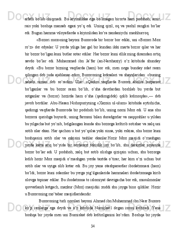 sifatli  bo‘lib chiqmadi.  Bu  kiyimlikka  ega  bo‘lmagan  birorta  ham  podshoh,  amir,
rais   yoki   boshqa   mansab   egasi   yo‘q   edi.  Uning   qizil,  oq   va  yashil   ranglisi   bo‘lar
edi. Bugun hamma viloyatlarda u kiyimlidan ko‘ra zandaniychi mashhurroq.         
                 «Bozori mox»ning bayoni Buxoroda bir bozor bor ediki, uni «Bozori Mox
ro‘z» der edyalar. U yerda yiliga har gal bir kundan ikki marta bozor qilar va har
bir bozor bo‘lgan kuni butlar sotar edilar. Har bozor kuni ellik ming diramdan ortiq
savdo   bo‘lar   edi.   Muhammad   ibn   Ja’far   (an-Narshaxiy)   o‘z   kitobida   shunday
deydi:   «Bu   bozor   bizning   vaqtlarda   (ham)   bor   edi;   men   nega   bunday   odat   rasm
qilingan deb juda ajablanar edim; Buxoroning keksalari va shayxlaridan: «buning
sababi   nima»   deb   so‘radim.   Ular:   «Qadim   vaqtlarda   Buxoro   aholisi   butparast
bo‘lganlar   va   bu   bozor   rasm   bo‘lib,   o‘sha   davrlardan   boshlab   bu   yerda   but
sotganlar   va   (bozor)   hozirda   ham   o‘sha   (qadimgidek)   qolib   kelmoqda»,—   deb
javob berdilar. Abu-Hasan Nishopuriyning «Xazoin ul-ulum» kitobida aytishicha,
qadimgi vaqtlarda Buxoroda bir  podshoh bo‘lib, uning nomi Mox edi. U ana shu
bozorni qurishga buyurdi; uning farmoni bilan duradgorlar va naqqoshlar u yildan
bu yilgacha but yo‘nib, belgilangan kunda shu bozorga keltirib sotishar va xalq uni
sotib olar ekan. Har qachon u but yo‘qolsa yoki sinsa, yoki eskisa, shu bozor kuni
boshqasini   sotib   olar   va   eskisini   tashlar   ekanlar.Hozir   Mox   masjidi   o‘rnashgan
yerda   katta   ariq   bo‘yida   bir   serdaraxt   tekislik   joy   bo‘lib,   shu   daraxtlar   soyasida
bozor   bo‘lar   adi.   U   podshoh,   xalq   but   sotib   olishga   qiziqsin   uchun,   shu   bozorga
kelib   hozir   Mox   masjidi   o‘rnashgan   yerda   taxtda   o‘tirar,   har   kim   o‘zi   uchun   but
sotib  olar   va  uyiga  olib  ketar   edi.  Bu  joy  yana  otashparastlar  ibodatxonasi   (ham)
bo‘ldi; bozor kuni odamlar bu yerga yig‘ilganlarida hammalari ibodatxonaga kirib
olovga topinar edilar. Bu ibodatxona to islomiyat davrigacha bor edi, musulmonlar
quvvatlanib ketgach, mazkur (Mox) masjidiii xuddi shu joyga bino qildilar. Hozir
u Buxoroning mo‘tabar masjidlaridandir.          
             Buxoroning turli nomlari bayoni Ahmad ibn Muhammad ibn Nasr Buxoro
ko‘p   ismlarga   ega   deydi   va   o‘z   kitobida   Numijkat1   degan   ismni   keltiradi.   Yana
boshqa   bir   joyda   men  uni   Bumiskat   deb   keltirilganini   ko‘rdim.   Boshqa   bir   joyda
34  
  