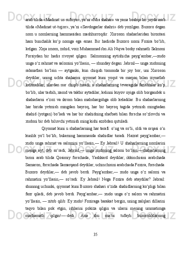 arab tilida «Madinat us-sufriya», ya’ni «Mis shahar» va yana boshqa bir joyda arab
tilida «Madinat ut-tujjor», ya’ni «Savdogarlar shahri» deb yozilgan. Buxoro degan
nom   u   nomlarning   hammasidan   mashhurroqdir.   Xuroson   shaharlaridan   birontasi
ham   bunchalik   ko‘p   nomga   ega   emas.   Bir   hadisda   Buxoro   nomi   Foxira   bo‘lib,
kelgan. Xoja imom, zohid, voiz Muhammad ibn Ali Nujva bodiy rahmatli Salmoni
Forsiydan   bir   hadis   rivoyat   qilgan     Salmonning   aytishicha   payg‘ambar,—xudo
unga o‘z rahmat va salomini yo‘llasin, — shunday degan: Jabroil— unga xudoning
rahmatlari   bo‘lsin   —   aytganki,   kun   chiqish   tomonda   bir   joy   bor,   uni   Xuroson
deydilar,   uning   uchta   shaharini   qiyomat   kuni   yoqut   va   marjon   bilan   ziynatlab
keltiradilar;   ulardan   nur   chiqib   turadi;   u   shaharlarning   tevaragida   farishtalar   ko‘p
bo‘lib, ular tasbih, xamd va takbir aytadilar, kelinni kuyov uyiga olib borgandek u
shaharlarni   e’zoz   va   ikrom   bilan   mahshargohga   olib   keladilar.   Bu   shaharlarning
har   birida   yetmish   mingdan   bayroq,   har   bir   bayroq   tagida   yetmish   mingtadan
shahid (yotgan) bo‘ladi va har bir shahidning shafoati bilan forscha so‘zlovchi va
xudoni bir deb biluvchi yetmish ming kishi azobdan qutuladi.     
              Qiyomat kuni u shaharlarning har tarafi: o‘ng va so‘li, oldi va orqasi o‘n
kunlik   yo‘l   bo‘lib,   bularning   hammasida   shahidlar   turadi.   Hazrat   payg‘ambar,—
xudo unga rahmat va salomini  yo‘llasin,— Ey Jabrail! U shaharlarning nomlarini
menga   ayt,   deb   so‘radi;   Jabroil,—   unga   xudoning   salomi   bo‘lsin,—shaharlarning
birini   arab   tilida   Qosimiy   forschada,   Yashkard   deydilar;   ikkinchisini   arabchada
Samaron, forschada Samarqand deydilar; uchinchisini arabchada Foxira, forschada 
Buxoro   deydilar,—   deb   javob   berdi.   Payg‘ambar,—   xudo   unga   o‘z   salomi   va
rahmatini   yo‘llasin,—   so‘radi:   Ey   Jabrail!   Nega   Foxira   deb   ataydilar?   Jabrail:
shunnng uchunki, qiyomat kuni Buxoro shahari o‘zida shahidlarning ko‘pligi bilan
faxr   qiladi,   deb   javob   berdi.   Payg‘ambar,—   xudo   unga   o‘z   salom   va   rahmatini
yo‘llasin, — xitob qilib: Ey xudo! Foxiraga barakat bergin, uning xalqlari dillarini
taqvo   bilan   pok   etgin,   ishlarini   pokiza   qilgin   va   ularni   mening   ummatimga
marhamatli   qilgin!—-dedi.   Ana   shu   ma’ni   tufayli   buxoroliklarning
35  
  