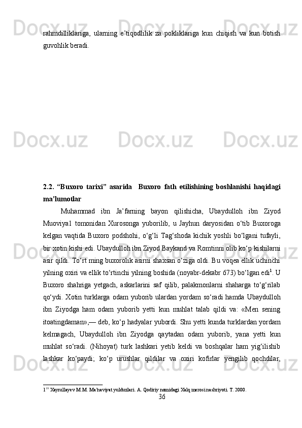 rahmdilliklariga,   ularning   e’tiqodlilik   za   pokliklariga   kun   chiqish   va   kun   botish
guvohlik beradi. 
2.2.   “Buxoro   tarixi”   asarida     Buxoro   fath   etilishining   boshlanishi   haqidagi
ma’lumotlar 
Muhammad   ibn   Ja’farning   bayon   qilishicha,   Ubaydulloh   ibn   Ziyod
Muoviya1   tomonidan   Xurosonga   yuborilib,   u   Jayhun   daryosidan   o‘tib   Buxoroga
kelgan   vaqtida   Buxoro   podshohi,   o‘g‘li   Tag‘shoda   kichik   yoshli   bo‘lgani   tufayli,
bir xotin kishi edi. Ubaydulloh ibn Ziyod Baykand va Romtinni olib ko‘p kishilarni
asir qildi. To‘rt ming buxorolik asirni shaxsan o‘ziga oldi. Bu voqea ellik uchinchi
yilning oxiri va ellik to‘rtinchi yilning boshida (noyabr-dekabr 673) bo‘lgan edi 1
. U
Buxoro   shahriga   yetgach,   askarlarini   saf   qilib,   palakmonlarni   shaharga   to‘g‘rilab
qo‘ydi.  Xotin turklarga  odam   yuborib  ulardan  yordam  so‘radi  hamda  Ubaydulloh
ibn   Ziyodga   ham   odam   yuborib   yetti   kun   muhlat   talab   qildi   va:   «Men   sening
itoatingdaman»,— deb, ko‘p hadyalar yubordi. Shu yetti kunda turklardan yordam
kelmagach,   Ubaydulloh   ibn   Ziyodga   qaytadan   odam   yuborib,   yana   yetti   kun
muhlat   so‘radi.   (Nihoyat)   turk   lashkari   yetib   keldi   va   boshqalar   ham   yig‘ilishib
lashkar   ko‘paydi;   ko‘p   urushlar   qildilar   va   oxiri   kofirlar   yengilib   qochdilar,
1 19
 Xayrullayev M.M. Ma’naviyat yulduzlari. A. Qodiriy nomidagi Xalq merosi nashriyoti. T. 2000. 
36  
  