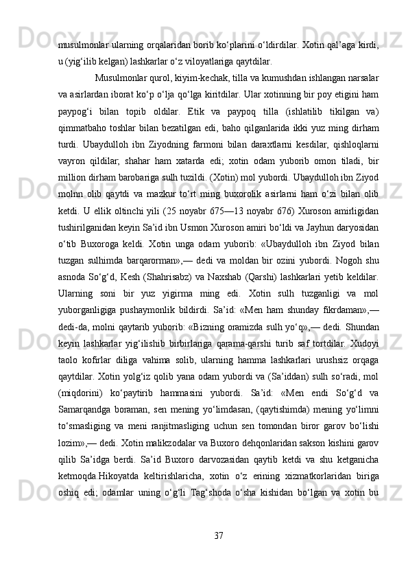 musulmonlar ularning orqalaridan borib ko‘plarini o‘ldirdilar. Xotin qal’aga kirdi,
u (yig‘ilib kelgan) lashkarlar o‘z viloyatlariga qaytdilar.      
              Musulmonlar qurol, kiyim-kechak, tilla va kumushdan ishlangan narsalar
va asirlardan iborat ko‘p o‘lja qo‘lga kiritdilar. Ular xotinning bir poy etigini ham
paypog‘i   bilan   topib   oldilar.   Etik   va   paypoq   tilla   (ishlatilib   tikilgan   va)
qimmatbaho toshlar   bilan bezatilgan  edi,  baho  qilganlarida  ikki  yuz  ming dirham
turdi.   Ubaydulloh   ibn   Ziyodning   farmoni   bilan   daraxtlarni   kesdilar,   qishloqlarni
vayron   qildilar;   shahar   ham   xatarda   edi;   xotin   odam   yuborib   omon   tiladi,   bir
million dirham barobariga sulh tuzildi. (Xotin) mol yubordi. Ubaydulloh ibn Ziyod
molnn   olib   qaytdi   va   mazkur   to‘rt   ming   buxorolik   asirlarni   ham   o‘zi   bilan   olib
ketdi.   U   ellik   oltinchi   yili   (25   noyabr   675—13   noyabr   676)   Xuroson   amirligidan
tushirilganidan keyin Sa’id ibn Usmon Xuroson amiri bo‘ldi va Jayhun daryosidan
o‘tib   Buxoroga   keldi.   Xotin   unga   odam   yuborib:   «Ubaydulloh   ibn   Ziyod   bilan
tuzgan   sulhimda   barqarorman»,—   dedi   va   moldan   bir   ozini   yubordi.   Nogoh   shu
asnoda   So‘g‘d,   Kesh   (Shahrisabz)   va   Naxshab   (Qarshi)   lashkarlari   yetib   keldilar.
Ularning   soni   bir   yuz   yigirma   ming   edi.   Xotin   sulh   tuzganligi   va   mol
yuborganligiga   pushaymonlik   bildirdi.   Sa’id:   «Men   ham   shunday   fikrdaman»,—
dedi-da, molni  qaytarib yuborib: «Bizning oramizda sulh yo‘q»,— dedi. Shundan
keyin   lashkarlar   yig‘ilishib   birbirlariga   qarama-qarshi   turib   saf   tortdilar.   Xudoyi
taolo   kofirlar   diliga   vahima   solib,   ularning   hamma   lashkarlari   urushsiz   orqaga
qaytdilar. Xotin yolg‘iz qolib yana odam yubordi va (Sa’iddan) sulh so‘radi, mol
(miqdorini)   ko‘paytirib   hammasini   yubordi.   Sa’id:   «Men   endi   So‘g‘d   va
Samarqandga   boraman,   sen   mening   yo‘limdasan,   (qaytishimda)   mening   yo‘limni
to‘smasliging   va   meni   ranjitmasliging   uchun   sen   tomondan   biror   garov   bo‘lishi
lozim»,— dedi. Xotin malikzodalar va Buxoro dehqonlaridan sakson kishini garov
qilib   Sa’idga   berdi.   Sa’id   Buxoro   darvozasidan   qaytib   ketdi   va   shu   ketganicha
ketmoqda.Hikoyatda   keltirishlaricha,   xotin   o‘z   erining   xizmatkorlaridan   biriga
oshiq   edi;   odamlar   uning   o‘g‘li   Tag‘shoda   o‘sha   kishidan   bo‘lgan   va   xotin   bu
37  
  