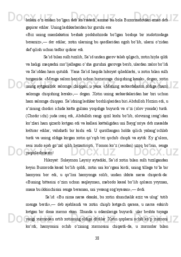 bolani o‘z eridan bo‘lgan deb ko‘rsatadi, ammo bu bola Buxorxudotdan emas deb
gapirar edilar. Uning lashkarlaridan bir guruhi esa: 
«Biz   uning   mamlakatini   beshak   podshohzoda   bo‘lgan   boshqa   bir   xudotzodaga
beramiz»,—   der   edilar;   xotin   ularning   bu   qasdlaridan   ogoh   bo‘lib,   ularni   o‘zidan
daf qilish uchun tadbir qidirar edi.          
                Sa’id bilan sulh tuzilib, Sa’id undan garov talab qilgach, xotin hiyla qildi
va haligi maqsadni mo‘ljallagan o‘sha guruhni garovga berib, ulardan xalos bo‘ldi
va Sa’iddan ham qutuldi. Yana Sa’id haqida hikoyat qiladilarki, u xotin bilan sulh
tuzganida: «Menga salom berish uchun huzurimga chiqishing kerak», degan; xotin
uning   aytganidek   salomga   chiqqan,   u   yana:   «Mening   sarkardalarim   oldiga   (ham)
salomga   chiqishing   kerak»,—   degan.   Xotin   uning   sarkardalaridan   har   biri   uchun
ham salomga chiqqan. Sa’idning lashkar boshliqlaridan biri Abdulloh Hozim edi, u
o‘zining chodiri ichida katta gulxan yoqishga buyurdi va o‘zi (olov yonida) turdi.
(Chodir  ichi)  juda issiq  edi, Abdulloh rangi  qizil kishi  bo‘lib, olovning issig‘idan
ko‘zlari ham qizarib ketgan edi va kallasi kattaligidan uni Bayg‘oriya deb masalda
keltirar   edilar;   vahshatli   bir   kishi   edi.   U   qurollangan   holda   qilich   yalang‘ochlab
turdi va uning oldiga kirgan xotin qo‘rqib tez qochib chiqdi va aytdi: Ey g‘ulom,
seni xudo ajab go‘zal qilib bezantiripti, Yomon ko‘z (sendan) uzoq bo‘lsin, senga
yaqinlashmasin! 
                        Hikoyat:   Sulaymon   Laysiy   aytadiki,   Sa’id   xotin  bilan   sulh   tuzilgandan
keyin Buxoroda kasal bo‘lib qoldi; xotin uni ko‘rgani kirdi; uning tillaga to‘la bir
hamyoni   bor   edi,   u   qo‘lini   hamyonga   solib,   undan   ikkita   narsa   chiqardi-da:
«Buning   bittasini   o‘zim   uchun   saqlayman,   mabodo   kasal   bo‘lib   qolsam   yeyman,
mana bu ikkinchisini senga beraman, uni yesang sog‘ayasan»,— dedi.       
                         Sa’id:  «Bu  nima  narsa   ekanki, bu  xotin shunchalik  aziz  va  ulug‘   tutib
menga   berdi»,—   deb   ajablandi   va   xotin   chiqib   ketgach   qarasa,   u   narsa   eskirib
ketgan   bir   dona   xurmo   ekan.   Shunda   u   odamlariga   buyurdi:   ular   beshta   tuyaga
yangi xurmodan ortib xotinning oldiga eltdilar. Xotin qoplarni ochib ko‘p xurmoni
ko‘rdi;   hamyonini   ochib   o‘zining   xurmosini   chiqardi-da,   u   xurmolar   bilan
38  
  