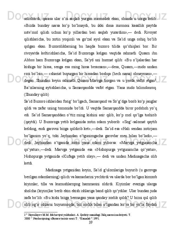 solishtirdi;   qarasa   ular   o‘zi   saqlab   yurgan   xurmodek   ekan;   shunda   u   uzrga   kelib:
«Bizda   bunday   narsa   ko‘p   bo‘lmaydi,   bu   ikki   dona   xurmoni   kasallik   paytda
nste’mol   qilish   uchun   ko‘p   yillardan   beri   saqlab   yurardim»,—   dedi.   Rivoyat
qilishlaricha,   bu   xotin   yoqimli   va   go‘zal   ayol   ekan   va   Sa’id   unga   oshiq   bo‘lib
qolgan   ekan.   Buxoroliklarning   bu   haqda   buxoro   tilida   qo‘shiqlari   bor.   Bir
rivoyatda   keltirishlaricha,   Sa’id   Buxoroga   kelgan   vaqtida   rahmatli   Qusam   ibn
Abbos   ham   Buxoroga   kelgan   ekan,   Sa’yd   uni   hurmat   qilib:   «Bu   o‘ljalardan   har
kishiga   bir   hissa,   senga   esa   ming   hissa   beraman»,—desa,   Qusam,—xudo   undan
rozi bo‘lsin,— «shariat buyurgan bir hissadan boshqa (hech narsa) olmayman»,—
degan.   Shundan   keyin   rahmatli   Qusam   Marvga   borgan   va   u   yerda   vafot   etgan 1
.
Ba’zilarning   aytishlaricha,   u   Samarqandda   vafot   etgan.   Yana   xudo   bilimdonroq.
(Shunday qilib) 
Sa’id Buxoro ishlaridan forig‘ bo‘lgach, Samarqand va So‘g‘dga borib ko‘p janglar
qildi   va   zafar   uning  tomonida   bo‘ldi.   U  vaqtda   Samarqandda  biror   podshoh   yo‘q
edi.   Sa’id   Samarqanddan   o‘ttiz   ming   kishini   asir   qilib,   ko‘p   mol   qo‘lga   tushirib
(qaytdi).   U   Buxoroga   yetib   kelganida   xotin   odam   yuborib:   «Sog‘-salomat   qaytib
kelding, endi garovni bizga qoldirib ket»,—dedi. Sa’id esa «Hali sendan xotirjam
bo‘lganim   yo‘q,   toki   Jayhundan   o‘tgunimgacha   garovlar   men   bilan   bo‘ladi»,—
dedi.   Jayhundan   o‘tganida   xotin   yana   odam   yuborsa:   «Marvga   yetgunimcha
qo‘yatur»,—dedi.   Marvga   yetganida   esa   «Nishopurga   yetgunimcha   qo‘yatur»,
Nishopurga   yetganida   «Kufaga   yetib   olay»,—   dedi   va   undan   Madinagacha   olib
ketdi.   
                            Madinaga   yetganidan   keyin,   Sa’id   g‘ulomlariga   buyurib   (u   garovga
berilgan odamlarning) qilich va kamarlarini yechtirdi va ularda bor bo‘lgan kimxob
kiyimlar,   tilla   va   kumushlarnpng   hammasini   oldirdi.   Kiyimlar   evaziga   ularga
sholcha (kiyim)lar berib ekin ekish ishlariga band qilib qo‘ydilar. Ular bundan juda
xafa bo‘lib: «Bu kishi bizga bermagan yana qanday xorlik qoldi? U bizni qul qilib
olib  og‘ir   ishlarni   buyurmoqda,  biz  xorlik  bilan  o‘lgandan   ko‘ra  bir   yo‘la  foydali
1 20
 Xayrullayev M.M. Ma’naviyat yulduzlari. A. Qodiriy nomidagi Xalq merosi nashriyoti. T. 
2000  21
 Narshaxiyning «Buxoro tarixi» asari T:. “Kamalak”. 1991. 
39  
  
