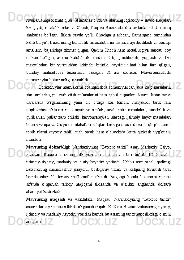 rivojlanishiga xizmat qildi. SHaharlar o’sdi va ularning iqtisodiy – savdo aloqalari
kengaydi,   mustahkamlandi.   Choch,   Iloq   va   Buxoroda   shu   asrlarda   50   dan   ortiq
shaharlar   bo’lgan.   Ikkita   savdo   yo’li   Chochga   g’arbdan,   Samarqand   tomondan
kelib bu yo’l Buxoroning konchilik maxsulotlarini tashish, ayriboshlash va boshqa
amallarni   bajarishga   xizmat   qilgan.   Qadim   Choch   ham   metallurgiya   sanoati   boy
makon   bo’lgan,   ammo   kulolchilik,   shishasozlik,   ganchkorlik,   yog’och   va   teri
maxsulotlari   bir   yurtnikidan   ikkinchi   biriniki   qaysidir   jihati   bilan   farq   qilgan,
bunday   mahsulotlar   bozorlarni   bezagan.   X   asr   oxiridan   Mavorounnahrda
qoraxoniylar hukmronligi o’rnatildi.           
                 Qoraxoniylar mamlakatni boshqarishda somoniylardan juda ko’p narsalarni
shu jumladan, pul zarb etish an’analarini ham qabul qilganlar. Asarni Jahon tarixi
darslarida   o’rganishning   yana   bir   o’ziga   xos   tomoni   mavjudki,   tarix   fani
o’qituvchisi   o’rta   asr   madaniyati   va   san’ati,   savdo-sotiq   masalalari,   konchilik   va
qurilishlar,   pullar   zarb   etilishi,   karvonsaroylar,   ulardagi   ijtimoiy   hayot   masalalari
bilan yevropa va Osiyo mamlakatlari xalqlari tarixiga o’xshash va farqli jihatlarini
topib   ularni   qiyosiy   tahlil   etish   orqali   ham   o’quvchida   katta   qiziqish   uyg’otishi
mumkin.
Mavzuning   dolzarbligi:   Narshaxiyning   “Buxoro   tarixi”   asari   Markaziy   Osiyo,
xususan,   Buxoro   tarixining   ilk   yozma   manbalaridan   biri   bo‘lib,   IX–X   asrlar
ijtimoiy-siyosiy,   madaniy   va   diniy   hayotini   yoritadi.   Ushbu   asar   orqali   qadimgi
Buxoroning   shaharlashuv   jarayoni,   boshqaruv   tizimi   va   xalqning   turmush   tarzi
haqida   ishonchli   tarixiy   ma’lumotlar   olinadi.   Bugungi   kunda   bu   asarni   manba
sifatida   o‘rganish   tarixiy   haqiqatni   tiklashda   va   o‘zlikni   anglashda   dolzarb
ahamiyat kasb etadi.
Mavzuning   maqsadi   va   vazifalari :   Maqsad :   Narshaxiyning   “ Buxoro   tarixi ”
asarini   tarixiy   manba   sifatida   o ‘ rganish   orqali   IX – X   asr   Buxoro   vohasining   siyosiy ,
ijtimoiy   va   madaniy   hayotini   yoritish   hamda   bu   asarning   tarixshunoslikdagi   o ‘ rnini
aniqlash .
4  
  