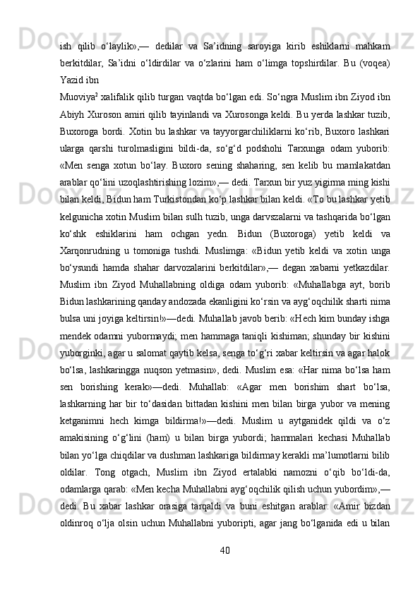 ish   qilib   o‘laylik»,—   dedilar   va   Sa’idning   saroyiga   kirib   eshiklarni   mahkam
berkitdilar,   Sa’idni   o‘ldirdilar   va   o‘zlarini   ham   o‘limga   topshirdilar.   Bu   (voqea)
Yazid ibn 
Muoviya 2
  xalifalik qilib turgan vaqtda bo‘lgan edi. So‘ngra Muslim ibn Ziyod ibn
Abiyh Xuroson amiri qilib tayinlandi va Xurosonga keldi. Bu yerda lashkar tuzib,
Buxoroga  bordi.  Xotin   bu  lashkar   va   tayyorgarchiliklarni   ko‘rib,   Buxoro  lashkari
ularga   qarshi   turolmasligini   bildi-da,   so‘g‘d   podshohi   Tarxunga   odam   yuborib:
«Men   senga   xotun   bo‘lay.   Buxoro   sening   shaharing,   sen   kelib   bu   mamlakatdan
arablar qo‘lini uzoqlashtirishing lozim»,— dedi. Tarxun bir yuz yigirma ming kishi
bilan keldi, Bidun ham Turkistondan ko‘p lashkar bilan keldi. «To bu lashkar yetib
kelgunicha xotin Muslim bilan sulh tuzib, unga darvszalarni va tashqarida bo‘lgan
ko‘shk   eshiklarini   ham   ochgan   yedn.   Bidun   (Buxoroga)   yetib   keldi   va
Xarqonrudning   u   tomoniga   tushdi.   Muslimga:   «Bidun   yetib   keldi   va   xotin   unga
bo‘ysundi   hamda   shahar   darvozalarini   berkitdilar»,—   degan   xabarni   yetkazdilar.
Muslim   ibn   Ziyod   Muhallabning   oldiga   odam   yuborib:   «Muhallabga   ayt,   borib
Bidun lashkarining qanday andozada ekanligini ko‘rsin va ayg‘oqchilik sharti nima
bulsa uni joyiga keltirsin!»—dedi. Muhallab javob berib: «Hech kim bunday ishga
mendek odamni yubormaydi; men hammaga taniqli kishiman; shunday bir kishini
yuborginki, agar u salomat qaytib kelsa, senga to‘g‘ri xabar keltirsin va agar halok
bo‘lsa,   lashkaringga   nuqson   yetmasin»,   dedi.   Muslim   esa:   «Har   nima  bo‘lsa   ham
sen   borishing   kerak»—dedi.   Muhallab:   «Agar   men   borishim   shart   bo‘lsa,
lashkarning   har   bir   to‘dasidan   bittadan   kishini   men   bilan   birga   yubor   va   mening
ketganimni   hech   kimga   bildirma!»—dedi.   Muslim   u   aytganidek   qildi   va   o‘z
amakisining   o‘g‘lini   (ham)   u   bilan   birga   yubordi;   hammalari   kechasi   Muhallab
bilan yo‘lga chiqdilar va dushman lashkariga bildirmay kerakli ma’lumotlarni bilib
oldilar.   Tong   otgach,   Muslim   ibn   Ziyod   ertalabki   namozni   o‘qib   bo‘ldi-da,
odamlarga qarab: «Men kecha Muhallabni ayg‘oqchilik qilish uchun yubordim»,—
dedi.   Bu   xabar   lashkar   orasiga   tarqaldi   va   buni   eshitgan   arablar:   «Amir   bizdan
oldinroq  o‘lja  olsin  uchun Muhallabni  yuboripti, agar   jang bo‘lganida edi  u  bilan
40  
  