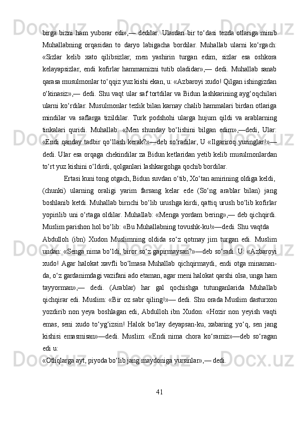 birga   bizni   ham   yuborar   edi»,—   dedilar.   Ulardan   bir   to‘dasi   tezda   otlariga   minib
Muhallabning   orqasidan   to   daryo   labigacha   bordilar.   Muhallab   ularni   ko‘rgach:
«Sizlar   kelib   xato   qilibsizlar;   men   yashirin   turgan   edim,   sizlar   esa   oshkora
kelayapsizlar,   endi   kofirlar   hammamizni   tutib   oladidar»,—   dedi.   Muhallab   sanab
qarasa musulmonlar to‘qqiz yuz kishi ekan, u: «Azbaroyi xudo! Qilgan ishingizdan
o‘kinasiz»,— dedi. Shu vaqt ular saf tortdilar va Bidun lashkarining ayg‘oqchilari
ularni ko‘rdilar. Musulmonlar tezlik bilan karnay chalib hammalari birdan otlariga
mindilar   va   saflarga   tizildilar.   Turk   podshohi   ularga   hujum   qildi   va   arablarning
tinkalari   quridi.   Muhallab:   «Men   shunday   bo‘lishini   bilgan   edim»,—dedi,   Ular:
«Endi  qanday tadbir  qo‘llash kerak?»—deb so‘radilar, U «Ilgariroq yuringlar!»—
dedi. Ular esa orqaga chekindilar za Bidun ketlaridan yetib kelib musulmonlardan
to‘rt yuz kishini o‘ldirdi, qolganlari lashkargohga qochib bordilar.          
  Ertasi kuni tong otgach, Bidun suvdan o‘tib, Xo‘tan amirining oldiga keldi, 
(chunki)   ularning   oraligi   yarim   farsang   kelar   ede   (So‘ng   arablar   bilan)   jang
boshlanib ketdi. Muhallab birnchi bo‘lib urushga kirdi, qattiq urush bo‘lib kofirlar
yopirilib uni o‘rtaga oldilar. Muhallab: «Menga yordam bering»,— deb qichqirdi.
Muslim parishon hol bo‘lib: «Bu Muhallabning tovushk-ku!»—dedi. Shu vaqtda 
Abdulloh   (ibn)   Xudon   Muslimning   oldida   so‘z   qotmay   jim   turgan   edi.   Muslim
undan: «Senga nima bo‘ldi, biror so‘z gapirmaysan?»—deb so‘radi. U: «Azbaroyi
xudo!   Agar   halokat   xavfli   bo‘lmasa   Muhallab   qichqirmaydi,   endi   otga   minaman-
da, o‘z gardanimdagi vazifani ado etaman, agar meni halokat qarshi olsa, unga ham
tayyorman»,—   dedi.   (Arablar)   har   gal   qochishga   tutunganlarida   Muhallab
qichqirar edi. Muslim: «Bir oz sabr qiling!»— dedi. Shu orada Muslim  dasturxon
yozdirib   non   yeya   boshlagan   edi,   Abdulloh   ibn   Xudon:   «Hozir   non   yeyish   vaqti
emas,   seni   xudo   to‘yg‘izsin!   Halok   bo‘lay   deyapsan-ku,   xabaring   yo‘q,   sen   jang
kishisi   emasmisan»—dedi.   Muslim:   «Endi   nima   chora   ko‘ramiz»—deb   so‘ragan
edi u: 
«Otliqlarga ayt, piyoda bo‘lib jang maydoniga yursinlar»,— dedi.    
41  
  