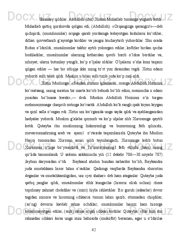              Shunday qildilar. Abdulloh (ibn) Xudon Muhallab tomonga yugurib ketdi.
Muhallab qattiq qurshovda qolgan edi, (Abdulloh): «Orqangizga qarangiz!»—deb
qichqirdi,   (musulmonlar)   orqaga   qarab   yordamga   kelayotgan   kishilarni   ko‘rdilar,
dillari   quvvatlanib   g‘ayratga   kirdilar   va   jangni   kuchaytirib   yubordilar.   Shu   orada
Bidun   o‘ldirildi;   musulmonlar   takbir   aytib   yuborgan   edilar,   kofirlar   birdan   qocha
boshladilar,   musulmonlar   ularning   ketlaridan   quvib   borib   o‘ldira   berdilar   va,
nihoyat, ularni butunlay yengib, ko‘p o‘ljalar oldilar. O‘ljalarni o‘sha kuni taqsim
qilgan   edilar   —   har   bir   otliqqa   ikki   ming   to‘rt   yuz   diramdan   tegdi.   Xotin   odam
yuborib sulh talab qildi: Muslim u bilan sulh tuzib juda ko‘p mol oldi. 
                       Xotin Muslimga:  «Sendan iltimos qilamanki, menga Abdulloh Hozimni
ko‘rsatsang, uning suratini bir marta ko‘rib behush bo‘lib edim, menimcha u odam
jinsidan   bo‘lmasa   kerak»,—   dedi.   Muslim   Abdulloh   Hozimni   o‘zi   turgan
mehmonxonaga chaqirib xotinga ko‘rsatdi. Abdulloh ko‘k rangli ipak kiyim kiygan
va qizil salla o‘ragan edi. Xotin uni ko‘rganida unga sajda qildi va ajablanganidan
hadyalar   yubordi.  Muslim  g‘alaba  qozonib  va  ko‘p  uljalar   olib  Xurosonga   qaytib
ketdi.   Qutayba   ibn   muslimning   hukmronligi   va   buxoroning   fath   qilinishi,
movarounnahrning   arab   va     ajam1     o‘rtasida   taqsimlanishi   Qutayba   ibn   Muslim
Hajjoj   tomonidan   Xuroson   amiri   qilib   tayinlangach,   Xurosonga   kelib   butun
Xurosonni   o‘ziga   bo‘ysundirdi   va   To‘xoristonning3   fath   etilishi   (ham)   uning
qo‘lida   tamomlandi.   U   sakson   sakkizinchi   yili   (12   dekabr   706—30   noyabr   707)
Jayhun   daryosidan   o‘tdi.       Baykand   aholisi   bundan   xabardor   bo‘lib,   Baykandni
juda   mustahkam   hisor   bilan   o‘radilar.   Qadimgi   vaqtlarda   Baykandni   shoriston
deganlar va mustahkamligidan, uni «jez shahar» deb ham ataganlar. Qutayba juda
qattiq   janglar   qildi;   musulmonlar   ellik   kungacha   (hisorni   olish   uchun)   chora
topolmay  zahmat  chekdilar   va  (oxiri)   hiyla  ishlatdilar.  Bir   guruh  (askarlar)  devor
tagidan   minora   va   hisorning   ichkarisi   tomon   lahm   qazib,   otxonadan   chiqdilar,
(so‘ng)   devorni   kavlab   rahna   ochdilar;   musulmonlar   hanuz   ham   hisorga
kelaolmayotgan edilar, (endi) rahna orqali ichkari kirdilar. Qutayba: «Har kim shu
rahnadan   ichkari   kirsa   unga   xuni   bahosida   (mukofot)   beraman,   agar   u   o‘ldirilsa
42  
  