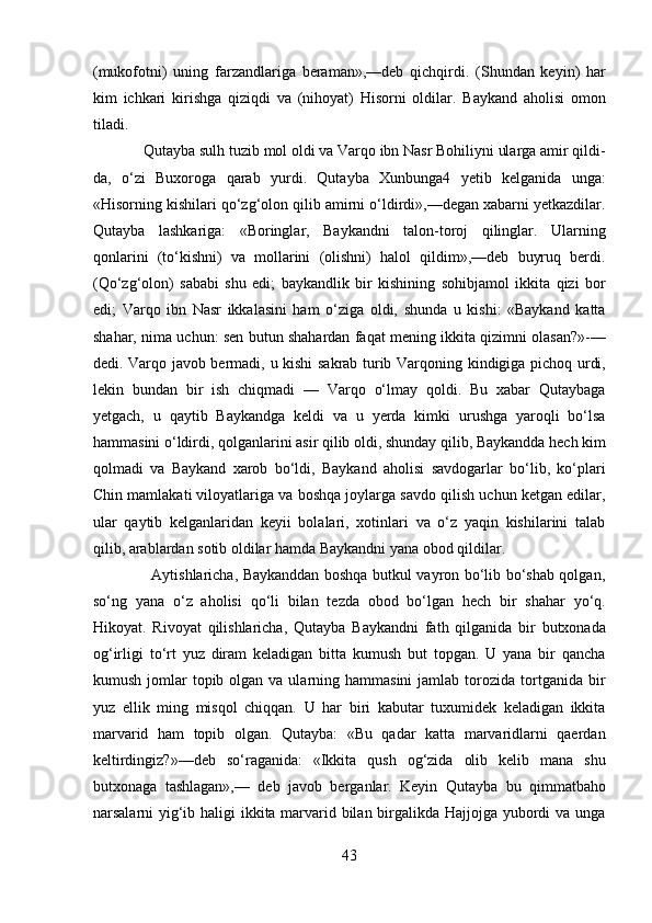 (mukofotni)   uning   farzandlariga   beraman»,—deb   qichqirdi.   (Shundan   keyin)   har
kim   ichkari   kirishga   qiziqdi   va   (nihoyat)   Hisorni   oldilar.   Baykand   aholisi   omon
tiladi.     
             Qutayba sulh tuzib mol oldi va Varqo ibn Nasr Bohiliyni ularga amir qildi-
da,   o‘zi   Buxoroga   qarab   yurdi.   Qutayba   Xunbunga4   yetib   kelganida   unga:
«Hisorning kishilari qo‘zg‘olon qilib amirni o‘ldirdi»,—degan xabarni yetkazdilar.
Qutayba   lashkariga:   «Boringlar,   Baykandni   talon-toroj   qilinglar.   Ularning
qonlarini   (to‘kishni)   va   mollarini   (olishni)   halol   qildim»,—deb   buyruq   berdi.
(Qo‘zg‘olon)   sababi   shu   edi;   baykandlik   bir   kishining   sohibjamol   ikkita   qizi   bor
edi;   Varqo   ibn   Nasr   ikkalasini   ham   o‘ziga   oldi,   shunda   u   kishi:   «Baykand   katta
shahar, nima uchun: sen butun shahardan faqat mening ikkita qizimni olasan?»-—
dedi. Varqo javob bermadi, u kishi sakrab turib Varqoning kindigiga pichoq urdi,
lekin   bundan   bir   ish   chiqmadi   —   Varqo   o‘lmay   qoldi.   Bu   xabar   Qutaybaga
yetgach,   u   qaytib   Baykandga   keldi   va   u   yerda   kimki   urushga   yaroqli   bo‘lsa
hammasini o‘ldirdi, qolganlarini asir qilib oldi, shunday qilib, Baykandda hech kim
qolmadi   va   Baykand   xarob   bo‘ldi,   Baykand   aholisi   savdogarlar   bo‘lib,   ko‘plari
Chin mamlakati viloyatlariga va boshqa joylarga savdo qilish uchun ketgan edilar,
ular   qaytib   kelganlaridan   keyii   bolalari,   xotinlari   va   o‘z   yaqin   kishilarini   talab
qilib, arablardan sotib oldilar hamda Baykandni yana obod qildilar. 
                       Aytishlaricha, Baykanddan boshqa butkul vayron bo‘lib bo‘shab qolgan,
so‘ng   yana   o‘z   aholisi   qo‘li   bilan   tezda   obod   bo‘lgan   hech   bir   shahar   yo‘q.
Hikoyat.   Rivoyat   qilishlaricha,   Qutayba   Baykandni   fath   qilganida   bir   butxonada
og‘irligi   to‘rt   yuz   diram   keladigan   bitta   kumush   but   topgan.   U   yana   bir   qancha
kumush  jomlar   topib olgan  va ularning hammasini  jamlab  torozida  tortganida bir
yuz   ellik   ming   misqol   chiqqan.   U   har   biri   kabutar   tuxumidek   keladigan   ikkita
marvarid   ham   topib   olgan.   Qutayba:   «Bu   qadar   katta   marvaridlarni   qaerdan
keltirdingiz?»—deb   so‘raganida:   «Ikkita   qush   og‘zida   olib   kelib   mana   shu
butxonaga   tashlagan»,—   deb   javob   berganlar.   Keyin   Qutayba   bu   qimmatbaho
narsalarni yig‘ib haligi  ikkita marvarid bilan birgalikda Hajjojga yubordi va unga
43  
  