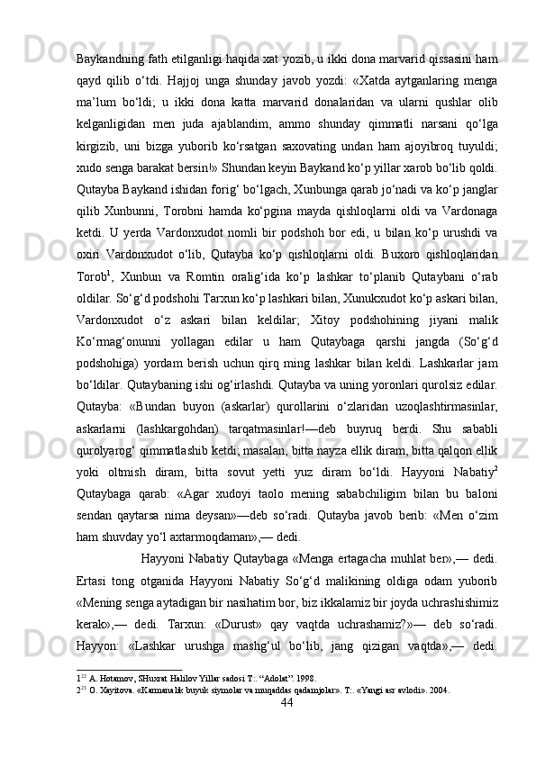 Baykandning fath etilganligi haqida xat yozib, u ikki dona marvarid qissasini ham
qayd   qilib   o‘tdi.   Hajjoj   unga   shunday   javob   yozdi:   «Xatda   aytganlaring   menga
ma’lum   bo‘ldi;   u   ikki   dona   katta   marvarid   donalaridan   va   ularni   qushlar   olib
kelganligidan   men   juda   ajablandim,   ammo   shunday   qimmatli   narsani   qo‘lga
kirgizib,   uni   bizga   yuborib   ko‘rsatgan   saxovating   undan   ham   ajoyibroq   tuyuldi;
xudo senga barakat bersin!» Shundan keyin Baykand ko‘p yillar xarob bo‘lib qoldi.
Qutayba Baykand ishidan forig‘ bo‘lgach, Xunbunga qarab jo‘nadi va ko‘p janglar
qilib   Xunbunni,   Torobni   hamda   ko‘pgina   mayda   qishloqlarni   oldi   va   Vardonaga
ketdi.   U   yerda   Vardonxudot   nomli   bir   podshoh   bor   edi,   u   bilan   ko‘p   urushdi   va
oxiri   Vardonxudot   o‘lib,   Qutayba   ko‘p   qishloqlarni   oldi.   Buxoro   qishloqlaridan
Torob 1
,   Xunbun   va   Romtin   oralig‘ida   ko‘p   lashkar   to‘planib   Qutaybani   o‘rab
oldilar. So‘g‘d podshohi Tarxun ko‘p lashkari bilan, Xunukxudot ko‘p askari bilan,
Vardonxudot   o‘z   askari   bilan   keldilar;   Xitoy   podshohining   jiyani   malik
Ko‘rmag‘onunni   yollagan   edilar   u   ham   Qutaybaga   qarshi   jangda   (So‘g‘d
podshohiga)   yordam   berish   uchun   qirq   ming   lashkar   bilan   keldi.   Lashkarlar   jam
bo‘ldilar. Qutaybaning ishi og‘irlashdi. Qutayba va uning yoronlari qurolsiz edilar.
Qutayba:   «Bundan   buyon   (askarlar)   qurollarini   o‘zlaridan   uzoqlashtirmasinlar,
askarlarni   (lashkargohdan)   tarqatmasinlar!—deb   buyruq   berdi.   Shu   sababli
qurolyarog‘ qimmatlashib ketdi; masalan, bitta nayza ellik diram, bitta qalqon ellik
yoki   oltmish   diram,   bitta   sovut   yetti   yuz   diram   bo‘ldi.   Hayyoni   Nabatiy 2
Qutaybaga   qarab:   «Agar   xudoyi   taolo   mening   sababchiligim   bilan   bu   baloni
sendan   qaytarsa   nima   deysan»—deb   so‘radi.   Qutayba   javob   berib:   «Men   o‘zim
ham shuvday yo‘l axtarmoqdaman»,— dedi.        
                             Hayyoni  Nabatiy Qutaybaga «Menga ertagacha muhlat ber»,— dedi.
Ertasi   tong   otganida   Hayyoni   Nabatiy   So‘g‘d   malikining   oldiga   odam   yuborib
«Mening senga aytadigan bir nasihatim bor, biz ikkalamiz bir joyda uchrashishimiz
kerak»,—   dedi.   Tarxun:   «Durust»   qay   vaqtda   uchrashamiz?»—   deb   so‘radi.
Hayyon:   «Lashkar   urushga   mashg‘ul   bo‘lib,   jang   qizigan   vaqtda»,—   dedi.
1 22
 A. Hotamov, SHuxrat Halilov Yillar sadosi T:. “Adolat”. 1998. 
2 23
 O. Xayitova. «Karmanalik buyuk siymolar va muqaddas qadamjolar». T:. «Yangi asr avlodi». 2004. 
44  
  