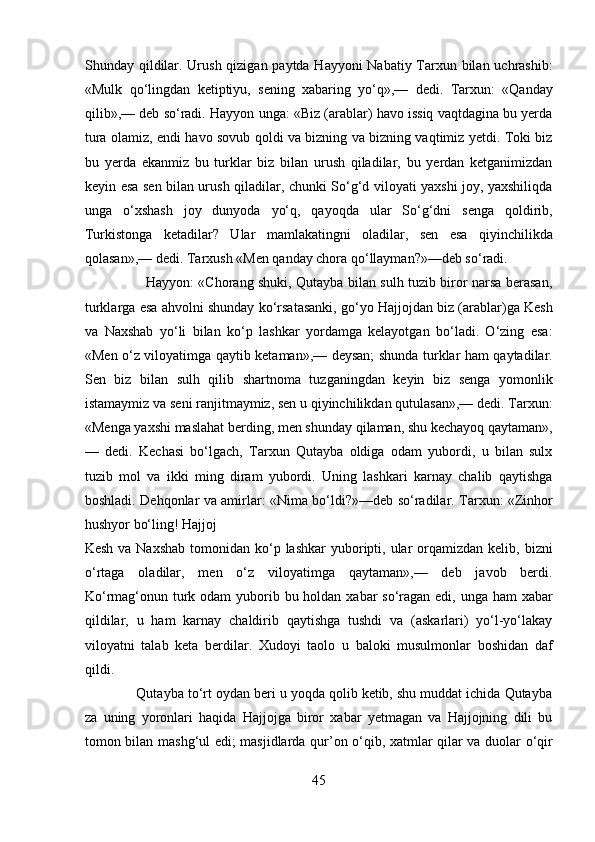 Shunday qildilar. Urush qizigan paytda Hayyoni Nabatiy Tarxun bilan uchrashib:
«Mulk   qo‘lingdan   ketiptiyu,   sening   xabaring   yo‘q»,—   dedi.   Tarxun:   «Qanday
qilib»,— deb so‘radi. Hayyon unga: «Biz (arablar) havo issiq vaqtdagina bu yerda
tura olamiz, endi havo sovub qoldi va bizning va bizning vaqtimiz yetdi. Toki biz
bu   yerda   ekanmiz   bu   turklar   biz   bilan   urush   qiladilar,   bu   yerdan   ketganimizdan
keyin esa sen bilan urush qiladilar, chunki So‘g‘d viloyati yaxshi joy, yaxshiliqda
unga   o‘xshash   joy   dunyoda   yo‘q,   qayoqda   ular   So‘g‘dni   senga   qoldirib,
Turkistonga   ketadilar?   Ular   mamlakatingni   oladilar,   sen   esa   qiyinchilikda
qolasan»,— dedi. Tarxush «Men qanday chora qo‘llayman?»—deb so‘radi.         
                           Hayyon: «Chorang shuki, Qutayba bilan sulh tuzib biror narsa berasan,
turklarga esa ahvolni shunday ko‘rsatasanki, go‘yo Hajjojdan biz (arablar)ga Kesh
va   Naxshab   yo‘li   bilan   ko‘p   lashkar   yordamga   kelayotgan   bo‘ladi.   O‘zing   esa:
«Men o‘z viloyatimga qaytib ketaman»,— deysan; shunda turklar ham qaytadilar.
Sen   biz   bilan   sulh   qilib   shartnoma   tuzganingdan   keyin   biz   senga   yomonlik
istamaymiz va seni ranjitmaymiz, sen u qiyinchilikdan qutulasan»,— dedi. Tarxun:
«Menga yaxshi maslahat berding, men shunday qilaman, shu kechayoq qaytaman»,
—   dedi.   Kechasi   bo‘lgach,   Tarxun   Qutayba   oldiga   odam   yubordi,   u   bilan   sulx
tuzib   mol   va   ikki   ming   diram   yubordi.   Uning   lashkari   karnay   chalib   qaytishga
boshladi. Dehqonlar va amirlar: «Nima bo‘ldi?»—deb so‘radilar. Tarxun: «Zinhor
hushyor bo‘ling! Hajjoj 
Kesh  va  Naxshab  tomonidan  ko‘p  lashkar  yuboripti, ular  orqamizdan  kelib, bizni
o‘rtaga   oladilar,   men   o‘z   viloyatimga   qaytaman»,—   deb   javob   berdi.
Ko‘rmag‘onun turk odam  yuborib bu holdan xabar so‘ragan edi, unga ham  xabar
qildilar,   u   ham   karnay   chaldirib   qaytishga   tushdi   va   (askarlari)   yo‘l-yo‘lakay
viloyatni   talab   keta   berdilar.   Xudoyi   taolo   u   baloki   musulmonlar   boshidan   daf
qildi. 
             Qutayba to‘rt oydan beri u yoqda qolib ketib, shu muddat ichida Qutayba
za   uning   yoronlari   haqida   Hajjojga   biror   xabar   yetmagan   va   Hajjojning   dili   bu
tomon bilan mashg‘ul edi; masjidlarda qur’on o‘qib, xatmlar qilar va duolar o‘qir
45  
  