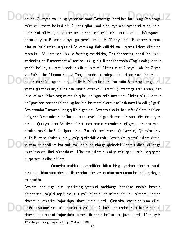 edilar.   Qutayba   va   uning   yoronlari   yana   Buxoroga   bordilar;   bu   uning   Buxoroga
to‘rtinchi   marta   kelishi   edi.   U   jang   qilar,   mol   olar,   ayrim   viloyatlarni   talar,   ba’zi
kishilarni   o‘ldirar,   ba’zilarni   asir   hamda   qul   qilib   olib   shu   tarzda   to   Marvgacha
borar  va yana Buxoro viloyatiga qaytib kelar  edi. Xudoyi taolo Buxoroni  hamma
ofat   va   balolardan   saqlasin!   Buxoroning   fath   etilishi   va   u   yerda   islom   dinining
tarqalishi   Muhammad   ibn   Ja’farning   aytishicha,   Tag‘shodaning   onasi   bo‘lmish
xotinning eri Buxorxudot o‘lganida, uning o‘g‘li podshodzoda (Tag‘shoda) kichik
yoshli  bo‘lib, shu xotin podshohlik qilib turdi. Uning zikri Ubaydulloh ibn Ziyod
va   Sa’id   ibn   Usmon   ibn   Affon,—   xudo   ularning   ikkalasidan   rozi   bo‘lsin,—
haqlarida so‘zlanganda bayon qilindi. Islom lashkari har safar Buxoroga kelganida
yozda g‘azot qilar, qishda esa qaytib ketar edi. U xotin (Buxoroga arablardan) har
kim   kelsa   u   bilan   ozgiva   urush   qilar,   so‘ngra   sulh   tuzar   edi.   Uning   o‘g‘li   kichik
bo‘lganidan qarindoshlarining har biri bu mamlakatni egallash tamaida edi. (Ilgari)
Buxorxudot Buxoroni jang qilib olgan edi. Buxoro aholisi har safar (islom lashkari
kelganida) musulmon bo‘lar, arablar qaytib ketganida esa ular yana dindan qaytar
edilar.   Qutayba   ibn   Muslim   ularni   uch   marta   musulmon   qilgan,   ular   esa   yana
dindan   qaytib   kofir   bo‘lgan   edilar.   Bu   to‘rtinchi   marta   (kelganida)   Qutayba   jang
qilib   Buxoro   shahrini   oldi,   ko‘p   qiyinchiliklardan   keyin   (bu   yerda)   islom   dinini
yuzaga   chiqardi   va   har   turli   yo‘llar   bilan   ularga   qiyinchiliklar   tug‘dirib,   dillariga
musulmonchilikni o‘rnashtirdi. Ular esa  islom dinini  yuzaki qabul  etib, haqiqatda
butparastlik qilar edilar 1
.  
                        Qutayba   arablar   buxoroliklar   bilan   birga   yashab   ularnint   xatti-
harakatlaridan xabardor bo‘lib tursalar, ular zaruratdan musulmon bo‘ladilar, degan
maqsadda 
Buxoro   aholisiga   o‘z   uylarining   yarmini   arablarga   berishga   undab   buyruq
chiqarishni   to‘g‘ri   topdi   va   shu   yo‘l   bilan   u   musulmonchilikni   o‘rnatdi   hamda
shariat   hukmlarini   bajarishga   ularni   majbur   etdi.   Qutayba   masjidlar   bino   qildi,
kofirlik va otashparastlik asarlarini yo‘qotdi. U ko‘p jiddu-jahd qilib, har kimdanki
shariat   hukmlarini   bajarishda   kamchilik   sodir   bo‘lsa   uni   jazolar   edi.   U   masjidi
1 24
 «Moziylan taralgan ziyo». «Sharq». Toshkent. 1998. 
46  
  