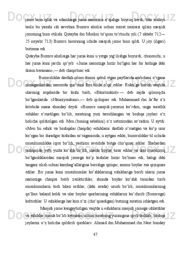 jome   bino   qildi   va   odamlarga   juma   namozini   o‘qishga   buyruq   berdi,   toki   xudoyi
taolo   bu   yaxshi   ish   savobini   Buxoro   aholisi   uchun   oxirat   zaxirasi   qilsin   masjidi
jomening bino etilishi Qutayba ibn Muslim to‘qson to‘rtinchi yili (7 oktabr 712—
25   noyabr   713)   Buxoro   hisorining   ichida   masjidi   jome   bino   qildi.   U   joy   (ilgari)
butxona edi. 
Qutayba Buxoro aholisiga har juma kuni u yerga yig‘ilishga buyurdi; chunonchi, u
har   juma   kuni   jarchi   qo‘yib:   «Juma   namoziga   hozir   bo‘lgan   har   bir   kishiga   ikki
diram beraman»,— deb chaqirtirar edi.      
            Buxoroliklar dastlab islom dnnini qabul etgan paytlarida arabchani o‘rgana
olmaganlaridan namozda  qur’onni   fors  tilida o‘qir   edilar. Ruku’ga  borish  vaqtida
ularning   orqalarida   bir   kishi   turib,   «Bknitonkint».—   deb   sajda   qilmoqchi
bo‘lganlarida:   «Nkuniyonkuni»,—   deb   qichqirar   edi.   Muhammad   ibn   Ja’far   o‘z
kitobida   mana   shunday   deydi:   «Buxoro   masjidi-jomeini   ko‘rdim,   unga   suratlik
eshiklar   o‘rnatilgan   bo‘lib,   suratning   yuzi   taroshlangan   va   boshqa   joylari   o‘z
holicha qoldirilgan edi. Men (buning sababini) o‘z ustozimdan so‘radim. U aytdi:
«Men   bu   eshik   va   boshqalar   (haqida)   eshiklarni   dastlab   o‘rnatgan   va   ko‘p   umr
ko‘rgan bir duradgor kishidan so‘raganimda, u aytgan ediki, buxoroliklar til uchida
musulmonlikka   iqror   bo‘lib,   yashirin   ravishda   butga   cho‘qinar   edilar.   Shahardan
tashqarida   yetti   yuzta   ko‘shk   bo‘lib,   ularda   boylar   turar   edilar   va   ular   itoatsizroq
bo‘lganliklaridan   masjidi   jomega   ko‘p   kishilar   hozir   bo‘lmas   edi,   haligi   ikki
tangani olish uchun kambag‘allargina borishga qiziqar, ammo boylar esa qiziqmas
edilar.   Bir   juma   kuni   musulmonlar   ko‘shklarning   eshiklariga   borib   ularni   juma
namoziga   chaqira   berib   zeriktirdilar,   shunda   boylar   ko‘shk   tomidan   turib
musulmonlarni   tosh   bilan   urdilar,   (ikki   orada)   urush   bo‘lib,   musulmonlarning
qo‘llari   baland   keldi   va   ular   boylar   qasrlarining   eshiklarini   ko‘chirib   (Buxoroga)
keltirdilar. U eshiklarga har kim o‘zi (cho‘qinadigan) butning suratini ishlatgan edi.
              Masjidi jome kengaytirilgan vaqtda u eshiklarni masjidi jomega ishlatdilar
va eshiklar xunuk bo‘lib ketmasin uchun suratning yuzinigina qirib tashlab, boshqa
joylarini  o‘z  holicha  qoldirib  qurdilar».  Ahmad  ibn  Muhammad  ibn  Nasr   bunday
47  
  