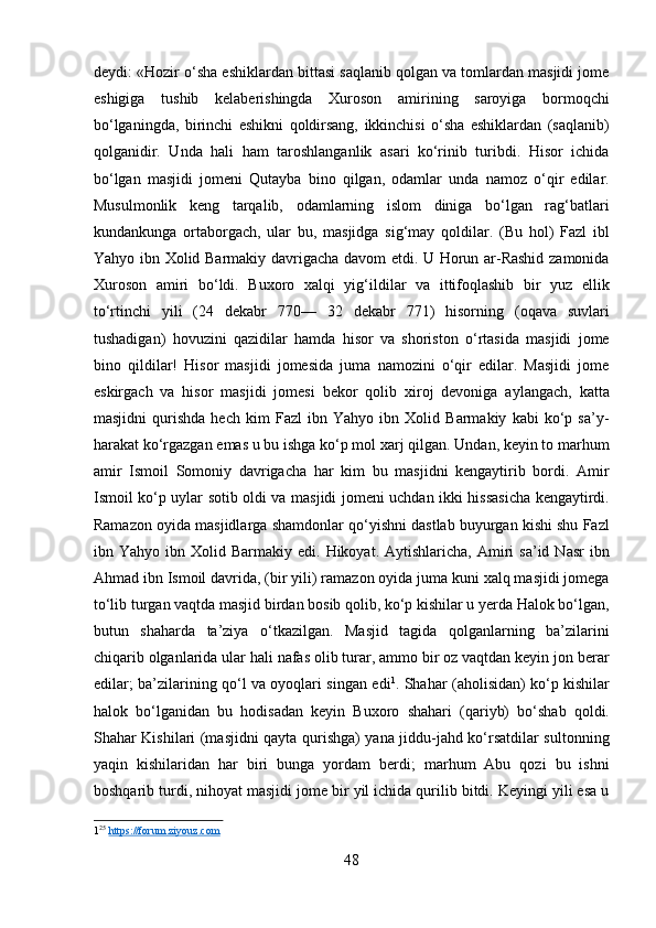 deydi: «Hozir o‘sha eshiklardan bittasi saqlanib qolgan va tomlardan masjidi jome
eshigiga   tushib   kelaberishingda   Xuroson   amirining   saroyiga   bormoqchi
bo‘lganingda,   birinchi   eshikni   qoldirsang,   ikkinchisi   o‘sha   eshiklardan   (saqlanib)
qolganidir.   Unda   hali   ham   taroshlanganlik   asari   ko‘rinib   turibdi.   Hisor   ichida
bo‘lgan   masjidi   jomeni   Qutayba   bino   qilgan,   odamlar   unda   namoz   o‘qir   edilar.
Musulmonlik   keng   tarqalib,   odamlarning   islom   diniga   bo‘lgan   rag‘batlari
kundankunga   ortaborgach,   ular   bu,   masjidga   sig‘may   qoldilar.   (Bu   hol)   Fazl   ibl
Yahyo ibn Xolid Barmakiy davrigacha davom etdi. U Horun ar-Rashid zamonida
Xuroson   amiri   bo‘ldi.   Buxoro   xalqi   yig‘ildilar   va   ittifoqlashib   bir   yuz   ellik
to‘rtinchi   yili   (24   dekabr   770—   32   dekabr   771)   hisorning   (oqava   suvlari
tushadigan)   hovuzini   qazidilar   hamda   hisor   va   shoriston   o‘rtasida   masjidi   jome
bino   qildilar!   Hisor   masjidi   jomesida   juma   namozini   o‘qir   edilar.   Masjidi   jome
eskirgach   va   hisor   masjidi   jomesi   bekor   qolib   xiroj   devoniga   aylangach,   katta
masjidni   qurishda   hech   kim   Fazl   ibn   Yahyo   ibn   Xolid   Barmakiy   kabi   ko‘p   sa’y-
harakat ko‘rgazgan emas u bu ishga ko‘p mol xarj qilgan. Undan, keyin to marhum
amir   Ismoil   Somoniy   davrigacha   har   kim   bu   masjidni   kengaytirib   bordi.   Amir
Ismoil ko‘p uylar sotib oldi va masjidi jomeni uchdan ikki hissasicha kengaytirdi.
Ramazon oyida masjidlarga shamdonlar qo‘yishni dastlab buyurgan kishi shu Fazl
ibn  Yahyo  ibn  Xolid  Barmakiy  edi.  Hikoyat.  Aytishlaricha,  Amiri   sa’id  Nasr  ibn
Ahmad ibn Ismoil davrida, (bir yili) ramazon oyida juma kuni xalq masjidi jomega
to‘lib turgan vaqtda masjid birdan bosib qolib, ko‘p kishilar u yerda Halok bo‘lgan,
butun   shaharda   ta’ziya   o‘tkazilgan.   Masjid   tagida   qolganlarning   ba’zilarini
chiqarib olganlarida ular hali nafas olib turar, ammo bir oz vaqtdan keyin jon berar
edilar; ba’zilarining qo‘l va oyoqlari singan edi 1
. Shahar (aholisidan) ko‘p kishilar
halok   bo‘lganidan   bu   hodisadan   keyin   Buxoro   shahari   (qariyb)   bo‘shab   qoldi.
Shahar Kishilari (masjidni qayta qurishga) yana jiddu-jahd ko‘rsatdilar sultonning
yaqin   kishilaridan   har   biri   bunga   yordam   berdi;   marhum   Abu   qozi   bu   ishni
boshqarib turdi, nihoyat masjidi jome bir yil ichida qurilib bitdi. Keyingi yili esa u
1 25
  https://forum.ziyouz.com  
 
48  
  