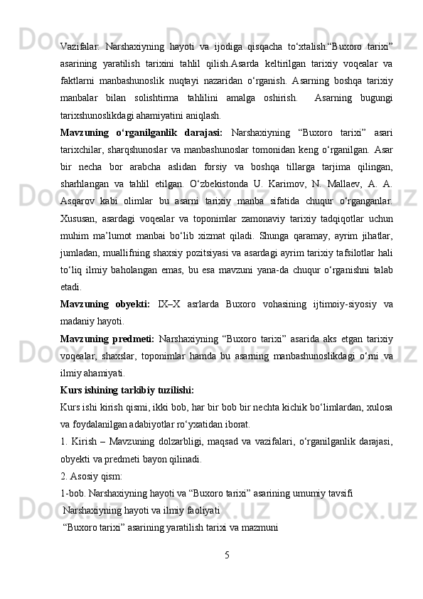 Vazifalar:   Narshaxiyning   hayoti   va   ijodiga   qisqacha   to‘xtalish.“Buxoro   tarixi”
asarining   yaratilish   tarixini   tahlil   qilish.Asarda   keltirilgan   tarixiy   voqealar   va
faktlarni   manbashunoslik   nuqtayi   nazaridan   o‘rganish.   Asarning   boshqa   tarixiy
manbalar   bilan   solishtirma   tahlilini   amalga   oshirish.     Asarning   bugungi
tarixshunoslikdagi ahamiyatini aniqlash. 
Mavzuning   o‘rganilganlik   darajasi:   Narshaxiyning   “Buxoro   tarixi”   asari
tarixchilar,   sharqshunoslar   va   manbashunoslar   tomonidan   keng   o‘rganilgan.   Asar
bir   necha   bor   arabcha   aslidan   forsiy   va   boshqa   tillarga   tarjima   qilingan,
sharhlangan   va   tahlil   etilgan.   O‘zbekistonda   U.   Karimov,   N.   Mallaev,   A.   A.
Asqarov   kabi   olimlar   bu   asarni   tarixiy   manba   sifatida   chuqur   o‘rganganlar.
Xususan,   asardagi   voqealar   va   toponimlar   zamonaviy   tarixiy   tadqiqotlar   uchun
muhim   ma’lumot   manbai   bo‘lib   xizmat   qiladi.   Shunga   qaramay,   ayrim   jihatlar,
jumladan, muallifning shaxsiy pozitsiyasi  va asardagi ayrim tarixiy tafsilotlar hali
to‘liq   ilmiy   baholangan   emas,   bu   esa   mavzuni   yana-da   chuqur   o‘rganishni   talab
etadi.
Mavzuning   obyekti:   IX–X   asrlarda   Buxoro   vohasining   ijtimoiy-siyosiy   va
madaniy hayoti.
Mavzuning   predmeti:   Narshaxiyning   “Buxoro   tarixi”   asarida   aks   etgan   tarixiy
voqealar,   shaxslar,   toponimlar   hamda   bu   asarning   manbashunoslikdagi   o‘rni   va
ilmiy ahamiyati.
Kurs ishining tarkibiy tuzilishi:
Kurs ishi kirish qismi, ikki bob, har bir bob bir nechta kichik bo‘limlardan, xulosa
va foydalanilgan adabiyotlar ro‘yxatidan iborat.
1.   Kirish   –   Mavzuning   dolzarbligi,   maqsad   va   vazifalari,   o‘rganilganlik   darajasi,
obyekti va predmeti bayon qilinadi.
2. Asosiy qism:
1-bob. Narshaxiyning hayoti va “Buxoro tarixi” asarining umumiy tavsifi
 Narshaxiyning hayoti va ilmiy faoliyati
 “Buxoro tarixi” asarining yaratilish tarixi va mazmuni
5  
  