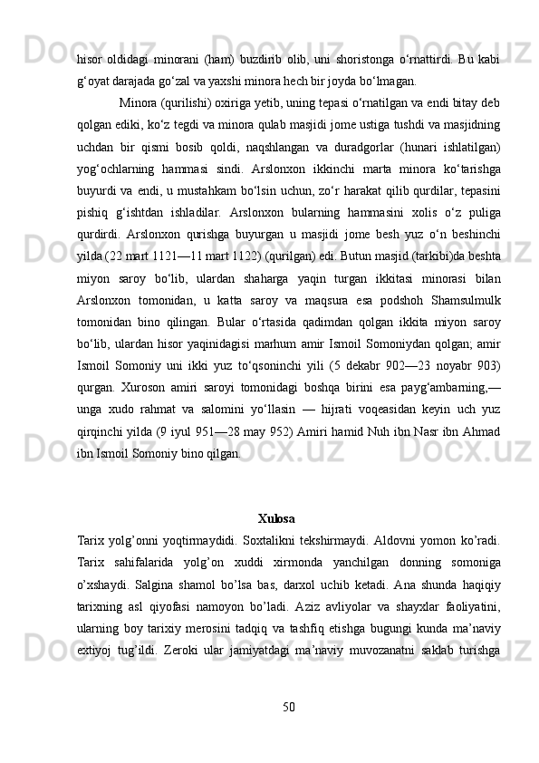 hisor   oldidagi   minorani   (ham)   buzdirib   olib,   uni   shoristonga   o‘rnattirdi.   Bu   kabi
g‘oyat darajada go‘zal va yaxshi minora hech bir joyda bo‘lmagan.   
            Minora (qurilishi) oxiriga yetib, uning tepasi o‘rnatilgan va endi bitay deb
qolgan ediki, ko‘z tegdi va minora qulab masjidi jome ustiga tushdi va masjidning
uchdan   bir   qismi   bosib   qoldi,   naqshlangan   va   duradgorlar   (hunari   ishlatilgan)
yog‘ochlarning   hammasi   sindi.   Arslonxon   ikkinchi   marta   minora   ko‘tarishga
buyurdi  va  endi,   u  mustahkam  bo‘lsin  uchun,  zo‘r   harakat   qilib  qurdilar,  tepasini
pishiq   g‘ishtdan   ishladilar.   Arslonxon   bularning   hammasini   xolis   o‘z   puliga
qurdirdi.   Arslonxon   qurishga   buyurgan   u   masjidi   jome   besh   yuz   o‘n   beshinchi
yilda (22 mart 1121—11 mart 1122) (qurilgan) edi. Butun masjid (tarkibi)da beshta
miyon   saroy   bo‘lib,   ulardan   shaharga   yaqin   turgan   ikkitasi   minorasi   bilan
Arslonxon   tomonidan,   u   katta   saroy   va   maqsura   esa   podshoh   Shamsulmulk
tomonidan   bino   qilingan.   Bular   o‘rtasida   qadimdan   qolgan   ikkita   miyon   saroy
bo‘lib,   ulardan   hisor   yaqinidagisi   marhum   amir   Ismoil   Somoniydan   qolgan;   amir
Ismoil   Somoniy   uni   ikki   yuz   to‘qsoninchi   yili   (5   dekabr   902—23   noyabr   903)
qurgan.   Xuroson   amiri   saroyi   tomonidagi   boshqa   birini   esa   payg‘ambarning,—
unga   xudo   rahmat   va   salomini   yo‘llasin   —   hijrati   voqeasidan   keyin   uch   yuz
qirqinchi yilda (9 iyul 951—28 may 952) Amiri hamid Nuh ibn Nasr ibn Ahmad
ibn Ismoil Somoniy bino qilgan. 
 
 
                                                          Xulosa 
Tarix   yolg’onni   yoqtirmaydidi.   Soxtalikni   tekshirmaydi.   Aldovni   yomon   ko’radi.
Tarix   sahifalarida   yolg’on   xuddi   xirmonda   yanchilgan   donning   somoniga
o’xshaydi.   Salgina   shamol   bo’lsa   bas,   darxol   uchib   ketadi.   Ana   shunda   haqiqiy
tarixning   asl   qiyofasi   namoyon   bo’ladi.   Aziz   avliyolar   va   shayxlar   faoliyatini,
ularning   boy   tarixiy   merosini   tadqiq   va   tashfiq   etishga   bugungi   kunda   ma’naviy
extiyoj   tug’ildi.   Zeroki   ular   jamiyatdagi   ma’naviy   muvozanatni   saklab   turishga
50  
  