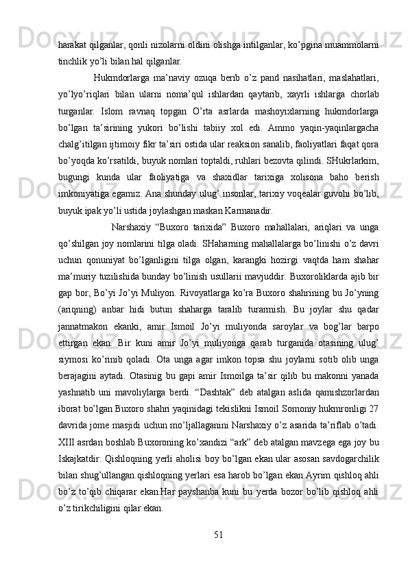harakat qilganlar, qonli nizolarni oldini olishga intilganlar, ko’pgina muammolarni
tinchlik yo’li bilan hal qilganlar.       
                  Hukmdorlarga   ma’naviy   ozuqa   berib   o’z   pand   nasihatlari,   maslahatlari,
yo’lyo’riqlari   bilan   ularni   noma’qul   ishlardan   qaytarib,   xayrli   ishlarga   chorlab
turganlar.   Islom   ravnaq   topgan   O’rta   asrlarda   mashoyixlarning   hukmdorlarga
bo’lgan   ta’sirining   yukori   bo’lishi   tabiiy   xol   edi.   Ammo   yaqin-yaqinlargacha
chalg’itilgan ijtimoiy fikr ta’siri ostida ular reaksion sanalib, faoliyatlari faqat qora
bo’yoqda ko’rsatildi, buyuk nomlari toptaldi, ruhlari bezovta qilindi. SHukrlarkim,
bugungi   kunda   ular   faoliyatiga   va   shaxidlar   tarixiga   xolisona   baho   berish
imkoniyatiga egamiz. Ana shunday ulug’ insonlar, tarixiy voqealar guvohi bo’lib,
buyuk ipak yo’li ustida joylashgan maskan Karmanadir.       
                        Narshaxiy   “Buxoro   tarixida”   Buxoro   mahallalari,   ariqlari   va   unga
qo’shilgan joy nomlarini tilga oladi. SHaharning mahallalarga bo’linishi o’z davri
uchun   qonuniyat   bo’lganligini   tilga   olgan,   karangki   hozirgi   vaqtda   ham   shahar
ma’muriy tuzilishida bunday bo’linish usullarii mavjuddir. Buxoroliklarda ajib bir
gap bor, Bo’yi  Jo’yi  Muliyon. Rivoyatlarga ko’ra Buxoro shahrining bu Jo’yning
(ariqning)   anbar   hidi   butun   shaharga   taralib   turarmish.   Bu   joylar   shu   qadar
jannatmakon   ekanki,   amir   Ismoil   Jo’yi   muliyonda   saroylar   va   bog’lar   barpo
ettirgan   ekan.   Bir   kuni   amir   Jo’yi   muliyonga   qarab   turganida   otasining   ulug’
siymosi   ko’rinib   qoladi.   Ota   unga   agar   imkon   topsa   shu   joylarni   sotib   olib   unga
berajagini   aytadi.   Otasinig   bu   gapi   amir   Ismoilga   ta’sir   qilib   bu   makonni   yanada
yashnatib   uni   mavoliylarga   berdi.   “Dashtak”   deb   atalgan   aslida   qamishzorlardan
iborat bo’lgan Buxoro shahri yaqinidagi tekislikni Ismoil Somoniy hukmronligi 27
davrida jome masjidi uchun mo’ljallaganini Narshaxiy o’z asarida ta’riflab o’tadi.
XIII asrdan boshlab Buxoroning ko’xandizi “ark” deb atalgan mavzega ega joy bu
Iskajkatdir. Qishloqning yerli aholisi boy bo’lgan ekan ular asosan savdogarchilik
bilan shug’ullangan.qishloqning yerlari esa harob bo’lgan ekan.Ayrim qishloq ahli
bo’z   to’qib   chiqarar   ekan.Har   payshanba   kuni   bu   yerda   bozor   bo’lib   qishloq   ahli
o’z tirikchiligini qilar ekan.        
51  
  