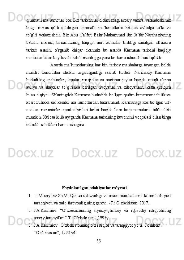 qimmatli ma’lumotlar bor. Biz tarixchilar oldimizdagi asosiy vazifa, vatandoshimiz
bizga   meros   qilib   qoldirgan   qimmatli   ma’lumotlarni   kelajak   avlodga   to’la   va
to’g’ri   yetkazishdir.   Biz   Abu   (Ja’far)   Bakr   Muhammad   ibn   Ja’far   Narshaxiyning
bebaho   merosi,   tariximizning   haqiqat   nuri   xotiralar   tirikligi   sanalgan   «Buxoro
tarixi»   asarini   o’rganib   chiqar   ekanmiz   bu   asarda   Karmana   tarixini   haqiqiy
manbalar bilan boyituvchi kitob ekanligiga yana bir karra ishonch hosil qildik.   
                                Asarda  ma’lumotlarning har   biri  tarixiy manbalarga  tayangan  holda
muallif   tomonidan   chukur   urganilganligi   sezilib   turibdi.   Narshaxiy   Karmana
hududidagi   qishloqlar,   tepalar,   masjidlar   va   mashhur   joylar   haqida   taniqli   ulamo
avliyo   va   shayxlar   to’g’risida   berilgan   rivoyatlar   va   xikoyatlarni   katta   qiziqish
bilan o’qiydi. SHuningdek Karmana hududida bo’lgan qadim hunarmandchilik va
kosibchilikka oid kerakli ma’lumotlardan baxramand. Karmanaga xos bo’lgan urf-
odatlar,   marosimlar   sport   o’yinlari   tarixi   haqida   ham   ko’p   narsalarni   bilib   olish
mumkin. Xulosa kilib aytganda Karmana tarixining kuvonchli voqealari bilan birga
iztirobli sahifalari ham anchagina.  
 
                        Foydalanilgan adabiyotlar ro’yxati 
1. 1. Mirziyoev Sh.M. Qonun ustuvorligi va inson manfaatlarini ta’minlash yurt
taraqqiyoti va xalq farovonligining garovi. -T.: O‘zbekiston, 2017.   
2. I.A.Karimov.   “O’zbekistonning   siyosiy-ijtimoiy   va   iqtisodiy   istiqbolining
asosiy tamoyillari”.T.”O’zbekiston”,1995y.  
3. I.A.Karimiov . O’zbekistonning o’z istiqlol va taraqqiyot yo’li. Toshkent, 
“O’zbekiston”, 1992 yil 
53  
  