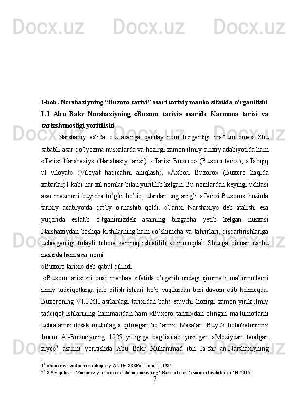 I-bob. Narshaxiyning “Buxoro tarixi” asari tarixiy manba sifatida o’rganilishi
1.1   Abu   Bakr   Narshaxiyning   «Buxoro   tarixi»   asarida   Karmana   tarixi   va
tarixshunosligi yoritilishi 
Narshaxiy   aslida   o’z   asariga   qanday   nom   berganligi   ma’lum   emas.   Shu
sababli asar qo’lyozma nusxalarda va hozirgi zamon ilmiy tarixiy adabiyotida ham
«Tarixi   Narshaxiy»   (Narshaxiy   tarixi),   «Tarixi   Buxoro»   (Buxoro   tarixi),   «Tahqiq
ul   viloyat»   (Viloyat   haqiqatini   aniqlash),   «Axbori   Buxoro»   (Buxoro   haqida
xabarlar)1 kabi har xil nomlar bilan yuritilib kelgan. Bu nomlardan keyingi uchtasi
asar  mazmuni  buyicha   to’g’ri  bo’lib,  ulardan  eng   anig’i  «Tarixi  Buxoro»  hozirda
tarixiy   adabiyotda   qat’iy   o’rnashib   qoldi.   «Tarixi   Narshaxiy»   deb   atalishi   esa
yuqorida   eslatib   o’tganimizdek   asarning   bizgacha   yetib   kelgan   nusxasi
Narshaxiydan boshqa  kishilarning ham  qo’shimcha va tahrirlari, qisqartirishlariga
uchraganligi   tufayli   tobora   kamroq   ishlatilib   kelinmoqda 1
.   Shunga   binoan   ushbu
nashrda ham asar nomi 
«Buxoro tarixi» deb qabul qilindi.              
  «Buxoro  tarixi»ni  bosh   manbaa  sifatida  o’rganib   undagi   qimmatli  ma’lumotlarni
ilmiy   tadqiqotlarga   jalb   qilish   ishlari   ko’p   vaqtlardan   beri   davom   etib   kelmoqda.
Buxoroning   VIII-XII   asrlardagi   tarixidan   bahs   etuvchi   hozirgi   zamon   yirik   ilmiy
tadqiqot   ishlarining   hammasidan   ham   «Buxoro   tarixi»dan   olingan   ma’lumotlarni
uchratamiz   desak   mubolag’a   qilmagan   bo’lamiz.   Masalan:   Buyuk   bobokalonimiz
Imom   Al-Buxoriyning   1225   yilligiga   bag’ishlab   yozilgan   «Moziydan   taralgan
ziyo» 2
  asarini   yoritishda   Abu   Bakr   Muhammad   ibn   Ja’far   an-Narshaxiyning
1 2
 «Sobraniye vostochnix rukopisey AN Uz SSSR» 1-tom T:. 1982. 
2 3
 S.Arziqulov – “Zamonaviy tarix darslarida narshaxiyning “Buxoro tarixi” asaridan foydalanish”.N:.2015. 
7  
  