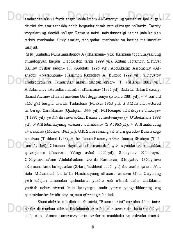 asarlaridan o’rinli foydalangan holda Imom Al-Buxoriyning yashab va ijod qilgan
davrini   shu   asar   asnosida   ochib   berganlar   desak   xato   qilmagan   bo’lamiz.   Tarixiy
voqealarning shoxidi  bo’lgan Karmana  tarixi, tarixshunosligi  haqida juda ko’plab
tarixiy   manbaalar,   ilmiy   asarlar,   tadqiqotlar,   manbaalar   va   boshqa   ma’lumotlar
mavjud.         
  SHu jumladan  Muhammadjonov A.(«Karmana» yoki  Karmana toponimiyasining
etimologiyasi   haqida   O’zbekiston   tarixi   1999   yil),   Axtam   Hotamov,   SHuhrat
Xalilov   «Yillar   sadosi»   (T.   «Adolat»   1995   yil),   Abdulkarim   Assomoniy   «Al-
ansob»,   «Nasabnoma»   (Tarjimon   Razzokov   A.   Buxoro   1999   yil),   S.Inoyatov
«Sohibqiron   va   Temuriylar   nazari   tushgan   diyor»   (T.   «SHarq»   2002   yil),
A.Rahmonov «Avlodlar manzili», «Karmana» (1996 yil), Sadridin Salim Buxoriy,
Samad Azimov «Hazrat mavlono Orif deggaroniy» (Buxoro 2001 yil), V.V.Bartold
«Mo’g’ul   bosqini   davrida   Turkiston»   (Moskva   1963   yil),   B.S.Molatonin   «Gorod
na   beregu   Zarafshana»   (Qizilqum   1999   yil),   M.I.Rempel   «Dalekoye   i   blizkoye»
(T.1991 yil), ye.R.Nekrasova «Xazii Buxari obmestveniye» (V O’zbekistane 1998
yil),   P.P.SHubinskiyning   «Buxoro   ocherklari»   (S.P.1962-yil),   V.A.SHmikinning
«Varaxsha» (Moskva 1963 yil), O.K.Suharevaning «K istorii gorodov Buxarskogo
xanstva»   (Tashkent-1958),   Hofiz   Tanish   Buxoriy   «SHarafnomai   SHohiy»   (T.   2-
tom   69   bet),   Olmaxon   Hayitova   «Karmanalik   buyuk   siymolar   va   muqaddas
qadamjolar»   (Toshkent   YAngi   avlod   2004-yil),   S.Inoyatov   X.To’rayev,
O.Xayitova   «Amir   Abdulahadxon   davrida   Karmana»,   S.Inoyatov,   O.Xayitova
«Karmana   tarix   ko’zgusida»   (SHarq   Toshkent   2006-   yil)   shu   asarlar   qatori:   Abu
Bakr   Muhammad   Ibn   Ja’far   Narshaxiyning   «Buxoro   tarixi»ni   O’rta   Osiyoning
yerli   xalqlari   tomonidan   qachonlardir   yozilib   endi   o’tmish   asrlar   sahifalarini
yoritish   uchun   xizmat   kilib   kelayotgan   nodir   yozma   yodgorliklarning   eng
qadimiylaridan biridir deyilsa, xato qilinmagan bo’ladi.        
                   Shuni alohida ta’kidlab o’tish joizki, “Buxoro tarixi” asaridan Jahon tarixi
darslarida   manbaa   sifatida   foydalanish   tarix   fani   o’qituvchisidan   katta   mas’uliyat
talab   etadi.   Ammo   zamonaviy   tarix   darslarini   manbbalar   va   ashyolar   asosida
8  
  