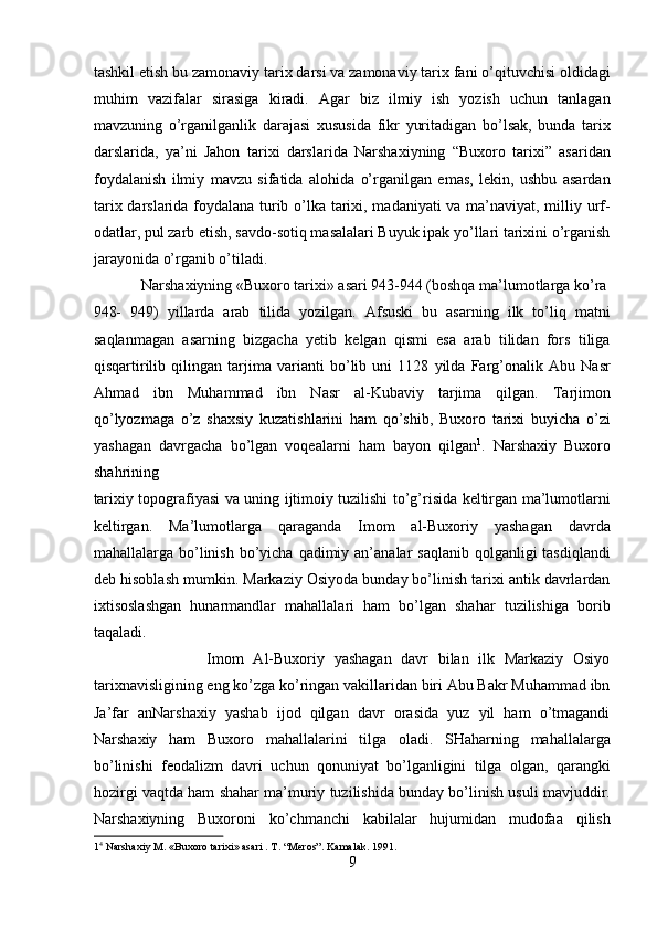 tashkil etish bu zamonaviy tarix darsi va zamonaviy tarix fani o’qituvchisi oldidagi
muhim   vazifalar   sirasiga   kiradi.   Agar   biz   ilmiy   ish   yozish   uchun   tanlagan
mavzuning   o’rganilganlik   darajasi   xususida   fikr   yuritadigan   bo’lsak,   bunda   tarix
darslarida,   ya’ni   Jahon   tarixi   darslarida   Narshaxiyning   “Buxoro   tarixi”   asaridan
foydalanish   ilmiy   mavzu   sifatida   alohida   o’rganilgan   emas,   lekin,   ushbu   asardan
tarix darslarida foydalana turib o’lka tarixi, madaniyati va ma’naviyat, milliy urf-
odatlar, pul zarb etish, savdo-sotiq masalalari Buyuk ipak yo’llari tarixini o’rganish
jarayonida o’rganib o’tiladi.           
  Narshaxiyning «Buxoro tarixi» asari 943-944 (boshqa ma’lumotlarga ko’ra 
948-   949)   yillarda   arab   tilida   yozilgan.   Afsuski   bu   asarning   ilk   to’liq   matni
saqlanmagan   asarning   bizgacha   yetib   kelgan   qismi   esa   arab   tilidan   fors   tiliga
qisqartirilib   qilingan   tarjima   varianti   bo’lib   uni   1128   yilda   Farg’onalik   Abu   Nasr
Ahmad   ibn   Muhammad   ibn   Nasr   al-Kubaviy   tarjima   qilgan.   Tarjimon
qo’lyozmaga   o’z   shaxsiy   kuzatishlarini   ham   qo’shib,   Buxoro   tarixi   buyicha   o’zi
yashagan   davrgacha   bo’lgan   voqealarni   ham   bayon   qilgan 1
.   Narshaxiy   Buxoro
shahrining 
tarixiy topografiyasi va uning ijtimoiy tuzilishi to’g’risida keltirgan ma’lumotlarni
keltirgan.   Ma’lumotlarga   qaraganda   Imom   al-Buxoriy   yashagan   davrda
mahallalarga bo’linish  bo’yicha  qadimiy an’analar  saqlanib  qolganligi  tasdiqlandi
deb hisoblash mumkin. Markaziy Osiyoda bunday bo’linish tarixi antik davrlardan
ixtisoslashgan   hunarmandlar   mahallalari   ham   bo’lgan   shahar   tuzilishiga   borib
taqaladi.            
                        Imom   Al-Buxoriy   yashagan   davr   bilan   ilk   Markaziy   Osiyo
tarixnavisligining eng ko’zga ko’ringan vakillaridan biri Abu Bakr Muhammad ibn
Ja’far   anNarshaxiy   yashab   ijod   qilgan   davr   orasida   yuz   yil   ham   o’tmagandi
Narshaxiy   ham   Buxoro   mahallalarini   tilga   oladi.   SHaharning   mahallalarga
bo’linishi   feodalizm   davri   uchun   qonuniyat   bo’lganligini   tilga   olgan,   qarangki
hozirgi vaqtda ham shahar ma’muriy tuzilishida bunday bo’linish usuli mavjuddir.
Narshaxiyning   Buxoroni   ko’chmanchi   kabilalar   hujumidan   mudofaa   qilish
1 4
 Narshaxiy M. «Buxoro tarixi» asari . T. “Meros”. Kamalak. 1991. 
9  
  