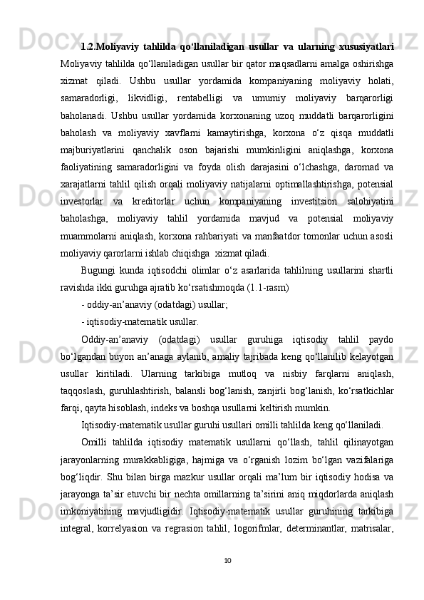 1.2. Moliyaviy   tahlilda   qo‘llaniladigan   usullar   va   ularning   xususiyatlari
Moliyaviy tahlilda qo‘llaniladigan usullar bir qator maqsadlarni amalga oshirishga
xizmat   qiladi.   Ushbu   usullar   yordamida   kompaniyaning   moliyaviy   holati,
samaradorligi,   likvidligi,   rentabelligi   va   umumiy   moliyaviy   barqarorligi
baholanadi.   Ushbu   usullar   yordamida   korxonaning   uzoq   muddatli   barqarorligini
baholash   va   moliyaviy   xavflarni   kamaytirishga,   korxona   o‘z   qisqa   muddatli
majburiyatlarini   qanchalik   oson   bajarishi   mumkinligini   aniqlashga,   korxona
faoliyatining   samaradorligini   va   foyda   olish   darajasini   o‘lchashga,   daromad   va
xarajatlarni   tahlil   qilish   orqali   moliyaviy   natijalarni   optimallashtirishga,   potensial
investorlar   va   kreditorlar   uchun   kompaniyaning   investitsion   salohiyatini
baholashga,   moliyaviy   tahlil   yordamida   mavjud   va   potensial   moliyaviy
muammolarni  aniqlash, korxona rahbariyati va manfaatdor  tomonlar  uchun asosli
moliyaviy qarorlarni ishlab chiqishga  xizmat qiladi.
Bugungi   kunda   iqtisodchi   olimlar   o‘z   asarlarida   tahlilning   usullarini   shartli
ravishda ikki guruhga ajratib ko‘rsatishmoqda (1.1-rasm)
- oddiy-an’anaviy (odatdagi) usullar; 
- iqtisodiy-matematik usullar. 
Oddiy-an’anaviy   (odatdagi)   usullar   guruhiga   iqtisodiy   tahlil   paydo
bo‘lgandan   buyon   an’anaga   aylanib,   amaliy   tajribada   keng   qo‘llanilib  kelayotgan
usullar   kiritiladi.   Ularning   tarkibiga   mutloq   va   nisbiy   farqlarni   aniqlash,
taqqoslash,   guruhlashtirish,   balansli   bog‘lanish,   zanjirli   bog‘lanish,   ko‘rsatkichlar
farqi, qayta hisoblash, indeks va boshqa usullarni keltirish mumkin. 
Iqtisodiy-matematik usullar guruhi usullari omilli tahlilda keng qo‘llaniladi.
Omilli   tahlilda   iqtisodiy   matematik   usullarni   qo‘llash,   tahlil   qilinayotgan
jarayonlarning   murakkabligiga,   hajmiga   va   o‘rganish   lozim   bo‘lgan   vazifalariga
bog‘liqdir.   Shu   bilan   birga   mazkur   usullar   orqali   ma’lum   bir   iqtisodiy   hodisa   va
jarayonga ta’sir etuvchi  bir nechta omillarning ta’sirini aniq miqdorlarda aniqlash
imkoniyatining   mavjudligidir.   Iqtisodiy-matematik   usullar   guruhining   tarkibiga
integral,   korrelyasion   va   regrasion   tahlil,   logorifmlar,   determinantlar,   matrisalar,
10 