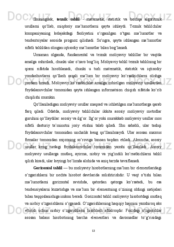 Shuningdek ,   texnik   tahlil   -   matematik ,   statistik   va   boshqa   algoritmik
usullarni   qo ‘ llab ,   miqdoriy   ma ’ lumotlarni   qayta   ishlaydi .   Texnik   tahlilchilar
kompaniyaning   kelajakdagi   faoliyatini   o ‘ rganilgan   o ‘ tgan   ma ’ lumotlar   va
tendentsiyalar   asosida   prognoz   qilishadi .   So‘ngra,   qayta   ishlangan   ma’lumotlar
sifatli tahlildan olingan iqtisodiy ma’lumotlar bilan bog‘lanadi.
Umuman   olganda,   fundamental   va   texnik   moliyaviy   tahlillar   bir   vaqtda
amalga oshiriladi, chunki ular o‘zaro bog‘liq. Moliyaviy tahlil texnik tahlilning bir
qismi   sifatida   hisoblanadi,   chunki   u   turli   matematik,   statistik   va   iqtisodiy
yondashuvlarni   qo‘llash   orqali   ma’lum   bir   moliyaviy   ko‘rsatkichlarni   olishga
yordam   beradi.   Moliyaviy   ko‘rsatkichlar   amalga   oshirilgan   moliyaviy   usullardan
foydalanuvchilar   tomonidan   qayta   ishlangan   informatsion   chiqish   sifatida   ko‘rib
chiqilishi mumkin.
Qo‘llaniladigan moliyaviy usullar maqsad va ishlatilgan ma’lumotlarga qarab
farq   qiladi.   Odatda,   moliyaviy   tahlilchilar   ikkita   asosiy   moliyaviy   metodlar
guruhini qo‘llaydilar: asosiy va ilg‘or. Ilg‘or yoki murakkab moliyaviy usullar mos
sifatli   dasturiy   ta’minotni   joriy   etishni   talab   qiladi.   Shu   sababli,   ular   tashqi
foydalanuvchilar   tomonidan   unchalik   keng   qo‘llanilmaydi.   Ular   asosan   maxsus
firmalar   tomonidan   mijozning   so‘roviga   binoan   taqdim   etiladi.   Aksincha,   asosiy
usullar   keng   turdagi   foydalanuvchilar   tomonidan   yaxshi   qo‘llaniladi.   Asosiy
moliyaviy   usullarga   mutlaq,   ayirma,   nisbiy   va   yig‘indili   ko‘rsatkichlarni   tahlil
qilish kiradi, ular keyingi bo‘limda alohida va aniq tarzda tavsiflanadi.
Gorizontal tahlil  — bu moliyaviy hisobotlarning ma’lum bir elementlaridagi
o‘zgarishlarni   bir   nechta   hisobot   davrlarida   solishtirishdir.   U   vaqt   o‘tishi   bilan
ma’lumotlarni   gorizontal   ravishda,   qatordan   qatorga   ko‘rsatadi,   bu   esa
tendensiyalarni   kuzatishga   va   ma’lum   bir   elementning   o‘zining   oldingi   natijalari
bilan taqqoslanishiga imkon beradi. Gorizontal tahlil moliyaviy hisobotdagi mutlaq
va nisbiy o‘zgarishlarni o‘rganadi. O‘zgarishlarning haqiqiy hajmini yaxshiroq aks
ettirish   uchun   nisbiy   o‘zgarishlarni   hisoblash   afzalroqdir.   Foizdagi   o‘zgarishlar
asosan   balans   hisobotining   barcha   elementlari   va   daromadlar   to‘g‘risidagi
13 