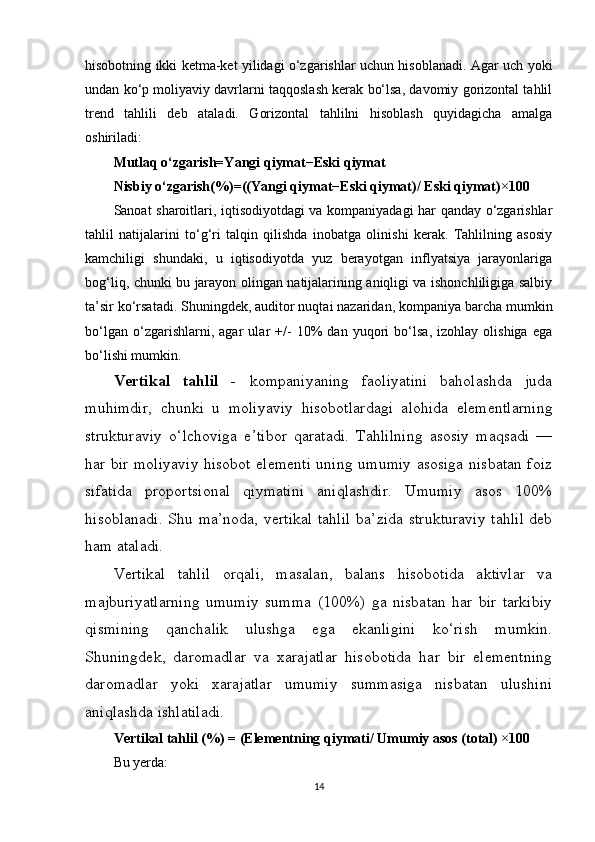 hisobotning ikki ketma-ket yilidagi o‘zgarishlar uchun hisoblanadi. Agar uch yoki
undan ko‘p moliyaviy davrlarni taqqoslash kerak bo‘lsa, davomiy gorizontal tahlil
trend   tahlili   deb   ataladi.   Gorizontal   tahlilni   hisoblash   quyidagicha   amalga
oshiriladi:
Mutlaq   o‘zgarish=Yangi   qiymat−Eski   qiymat
Nisbiy   o‘zgarish ( % ) = (( Yangi   qiymat − Eski   qiymat)/  Eski   qiymat ) × 100
Sanoat sharoitlari, iqtisodiyotdagi va kompaniyadagi har qanday o‘zgarishlar
tahlil   natijalarini   to‘g‘ri   talqin   qilishda   inobatga   olinishi   kerak.   Tahlilning   asosiy
kamchiligi   shundaki,   u   iqtisodiyotda   yuz   berayotgan   inflyatsiya   jarayonlariga
bog‘liq, chunki bu jarayon olingan natijalarining aniqligi va ishonchliligiga salbiy
ta’sir ko‘rsatadi. Shuningdek, auditor nuqtai nazaridan, kompaniya barcha mumkin
bo‘lgan   o‘zgarishlarni,   agar   ular   +/-   10%   dan   yuqori   bo‘lsa,   izohlay   olishiga   ega
bo‘lishi mumkin.
Vertikal   tahlil   -   kompaniyaning   faoliyatini   baholashda   juda
muhimdir,   chunki   u   moliyaviy   hisobotlardagi   alohida   elementlarning
strukturaviy   o‘lchoviga   e’tibor   qaratadi.   Tahlilning   asosiy   maqsadi   —
har bir moliyaviy hisobot elementi uning umumiy asosiga nisbatan foiz
sifatida   proportsional   qiymatini   aniqlashdir.   Umumiy   asos   100%
hisoblanadi. Shu ma’noda, vertikal tahlil ba’zida strukturaviy  tahlil deb
ham ataladi.
Vertikal   tahlil   orqali,   masalan,   balans   hisobotida   aktivlar   va
majburiyatlarning   umumiy   summa   (100%)   ga   nisbatan   har   bir   tarkibiy
qismining   qanchalik   ulushga   ega   ekanligini   ko‘rish   mumkin.
Shuningdek,   daromadlar   va   xarajatlar   hisobotida   har   bir   elementning
daromadlar   yoki   xarajatlar   umumiy   summasiga   nisbatan   ulushini
aniqlashda ishlatiladi.
Vertikal   tahlil  ( % )  = ( Elementning   qiymati /   Umumiy   asos   (total)   × 100
Bu yerda:
14 