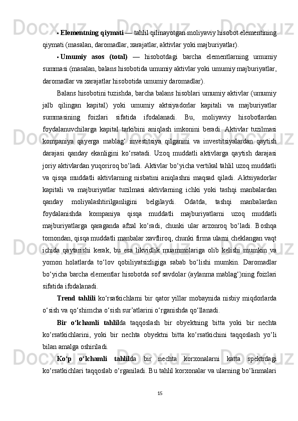  Elementning qiymati  — tahlil qilinayotgan moliyaviy hisobot elementining
qiymati (masalan, daromadlar, xarajatlar, aktivlar yoki majburiyatlar).
 Umumiy   asos   (total)   —   hisobotdagi   barcha   elementlarning   umumiy
summasi (masalan, balans hisobotida umumiy aktivlar yoki umumiy majburiyatlar,
daromadlar va xarajatlar hisobotida umumiy daromadlar).
Balans hisobotini tuzishda, barcha balans hisoblari umumiy aktivlar (umumiy
jalb   qilingan   kapital)   yoki   umumiy   aktsiyadorlar   kapitali   va   majburiyatlar
summasining   foizlari   sifatida   ifodalanadi.   Bu,   moliyaviy   hisobotlardan
foydalanuvchilarga   kapital   tarkibini   aniqlash   imkonini   beradi.   Aktivlar   tuzilmasi
kompaniya   qayerga   mablag‘   investitsiya   qilganini   va   investitsiyalardan   qaytish
darajasi   qanday   ekanligini   ko‘rsatadi.   Uzoq   muddatli   aktivlarga   qaytish   darajasi
joriy aktivlardan yuqoriroq bo‘ladi. Aktivlar bo‘yicha vertikal tahlil uzoq muddatli
va   qisqa   muddatli   aktivlarning   nisbatini   aniqlashni   maqsad   qiladi.   Aktsiyadorlar
kapitali   va   majburiyatlar   tuzilmasi   aktivlarning   ichki   yoki   tashqi   manbalardan
qanday   moliyalashtirilganligini   belgilaydi.   Odatda,   tashqi   manbalardan
foydalanishda   kompaniya   qisqa   muddatli   majburiyatlarni   uzoq   muddatli
majburiyatlarga   qaraganda   afzal   ko‘radi,   chunki   ular   arzonroq   bo‘ladi.   Boshqa
tomondan, qisqa muddatli manbalar xavfliroq, chunki firma ularni cheklangan vaqt
ichida   qaytarishi   kerak,   bu   esa   likvidlik   muammolariga   olib   kelishi   mumkin   va
yomon   holatlarda   to‘lov   qobiliyatsizligiga   sabab   bo‘lishi   mumkin.   Daromadlar
bo‘yicha barcha elementlar hisobotda sof savdolar (aylanma mablag‘)ning foizlari
sifatida ifodalanadi.
Trend  tahlili   ko‘rsatkichlarni  bir  qator  yillar  mobaynida  nisbiy  miqdorlarda
o‘sish va qo‘shimcha o‘sish sur’atlarini o‘rganishda qo‘llanadi. 
Bir   o‘lchamli   tahlil da   taqqoslash   bir   obyektning   bitta   yoki   bir   nechta
ko‘rsatkichlarini,   yoki   bir   nechta   obyektni   bitta   ko‘rsatkichini   taqqoslash   yo‘li
bilan amalga oshiriladi. 
Ko‘p   o‘lchamli   tahlil da   bir   nechta   korxonalarni   katta   spektrdagi
ko‘rsatkichlari taqqoslab o‘rganiladi. Bu tahlil korxonalar va ularning bo‘linmalari
15 