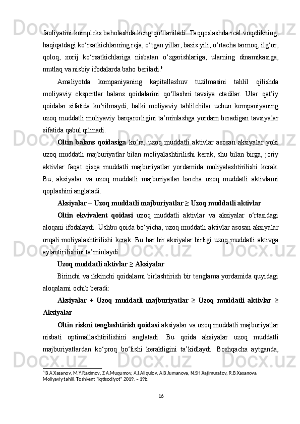 faoliyatini kompleks baholashda keng qo‘llaniladi. Taqqoslashda real voqelikning,
haqiqatdagi ko‘rsatkichlarning reja, o‘tgan yillar, bazis yili, o‘rtacha tarmoq, ilg‘or,
qoloq,   xorij   ko‘rsatkichlariga   nisbatan   o‘zgarishlariga,   ularning   dinamikasiga,
mutlaq va nisbiy ifodalarda baho beriladi. 4
Amaliyotda   kompaniyaning   kapitallashuv   tuzilmasini   tahlil   qilishda
moliyaviy   ekspertlar   balans   qoidalarini   qo‘llashni   tavsiya   etadilar.   Ular   qat’iy
qoidalar   sifatida   ko‘rilmaydi,   balki   moliyaviy   tahlilchilar   uchun   kompaniyaning
uzoq muddatli moliyaviy barqarorligini ta’minlashga yordam beradigan tavsiyalar
sifatida qabul qilinadi. 
Oltin   balans   qoidasiga   ko‘ra,   uzoq   muddatli   aktivlar   asosan   aksiyalar   yoki
uzoq muddatli   majburiyatlar   bilan  moliyalashtirilishi   kerak,  shu  bilan  birga,  joriy
aktivlar   faqat   qisqa   muddatli   majburiyatlar   yordamida   moliyalashtirilishi   kerak.
Bu,   aksiyalar   va   uzoq   muddatli   majburiyatlar   barcha   uzoq   muddatli   aktivlarni
qoplashini anglatadi.
Aksiyalar + Uzoq muddatli majburiyatlar ≥ Uzoq muddatli aktivlar
Oltin   ekvivalent   qoidasi   uzoq   muddatli   aktivlar   va   aksiyalar   o‘rtasidagi
aloqani ifodalaydi. Ushbu qoida bo‘yicha, uzoq muddatli aktivlar asosan aksiyalar
orqali moliyalashtirilishi kerak. Bu har bir aksiyalar birligi uzoq muddatli aktivga
aylantirilishini ta’minlaydi.
Uzoq muddatli aktivlar ≥ Aksiyalar
Birinchi va ikkinchi qoidalarni birlashtirish bir tenglama yordamida quyidagi
aloqalarni ochib beradi:
Aksiyalar   +   Uzoq   muddatli   majburiyatlar   ≥   Uzoq   muddatli   aktivlar   ≥
Aksiyalar
Oltin riskni tenglashtirish qoidasi  aksiyalar va uzoq muddatli majburiyatlar
nisbati   optimallashtirilishini   anglatadi.   Bu   qoida   aksiyalar   uzoq   muddatli
majburiyatlardan   ko‘proq   bo‘lishi   kerakligini   ta’kidlaydi.   Boshqacha   aytganda,
4
 B.A.Xasanov, M.Y.Raximov, Z.A.Muqumov, A.I.Aliqulov, A.B.Jumanova, N.SH.Xajimuratov, R.B.Xasanova. 
Moliyaviy tahlil. Toshkent “iqtisodiyot” 2019. – 19b.
16 