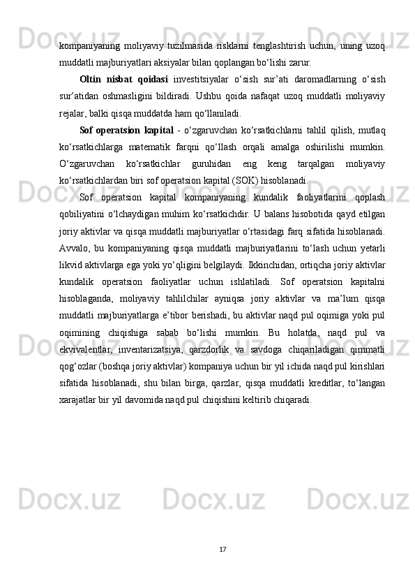 kompaniyaning   moliyaviy   tuzilmasida   risklarni   tenglashtirish   uchun,   uning   uzoq
muddatli majburiyatlari aksiyalar bilan qoplangan bo‘lishi zarur.
Oltin   nisbat   qoidasi   investitsiyalar   o‘sish   sur’ati   daromadlarning   o‘sish
sur’atidan   oshmasligini   bildiradi.   Ushbu   qoida   nafaqat   uzoq   muddatli   moliyaviy
rejalar, balki qisqa muddatda ham qo‘llaniladi.
Sof   operatsion   kapital   -   o‘zgaruvchan   ko‘rsatkichlarni   tahlil   qilish,   mutlaq
ko‘rsatkichlarga   matematik   farqni   qo‘llash   orqali   amalga   oshirilishi   mumkin.
O‘zgaruvchan   ko‘rsatkichlar   guruhidan   eng   keng   tarqalgan   moliyaviy
ko‘rsatkichlardan biri sof operatsion kapital (SOK) hisoblanadi.
Sof   operatsion   kapital   kompaniyaning   kundalik   faoliyatlarini   qoplash
qobiliyatini  o‘lchaydigan muhim  ko‘rsatkichdir. U balans hisobotida qayd etilgan
joriy aktivlar va qisqa muddatli majburiyatlar o‘rtasidagi farq sifatida hisoblanadi.
Avvalo,   bu   kompaniyaning   qisqa   muddatli   majburiyatlarini   to‘lash   uchun   yetarli
likvid aktivlarga ega yoki yo‘qligini belgilaydi. Ikkinchidan, ortiqcha joriy aktivlar
kundalik   operatsion   faoliyatlar   uchun   ishlatiladi.   Sof   operatsion   kapitalni
hisoblaganda,   moliyaviy   tahlilchilar   ayniqsa   joriy   aktivlar   va   ma’lum   qisqa
muddatli majburiyatlarga e’tibor berishadi, bu aktivlar naqd pul oqimiga yoki pul
oqimining   chiqishiga   sabab   bo‘lishi   mumkin.   Bu   holatda,   naqd   pul   va
ekvivalentlar,   inventarizatsiya,   qarzdorlik   va   savdoga   chiqariladigan   qimmatli
qog‘ozlar (boshqa joriy aktivlar) kompaniya uchun bir yil ichida naqd pul kirishlari
sifatida   hisoblanadi,   shu   bilan   birga,   qarzlar,   qisqa   muddatli   kreditlar,   to‘langan
xarajatlar bir yil davomida naqd pul chiqishini keltirib chiqaradi.
17 